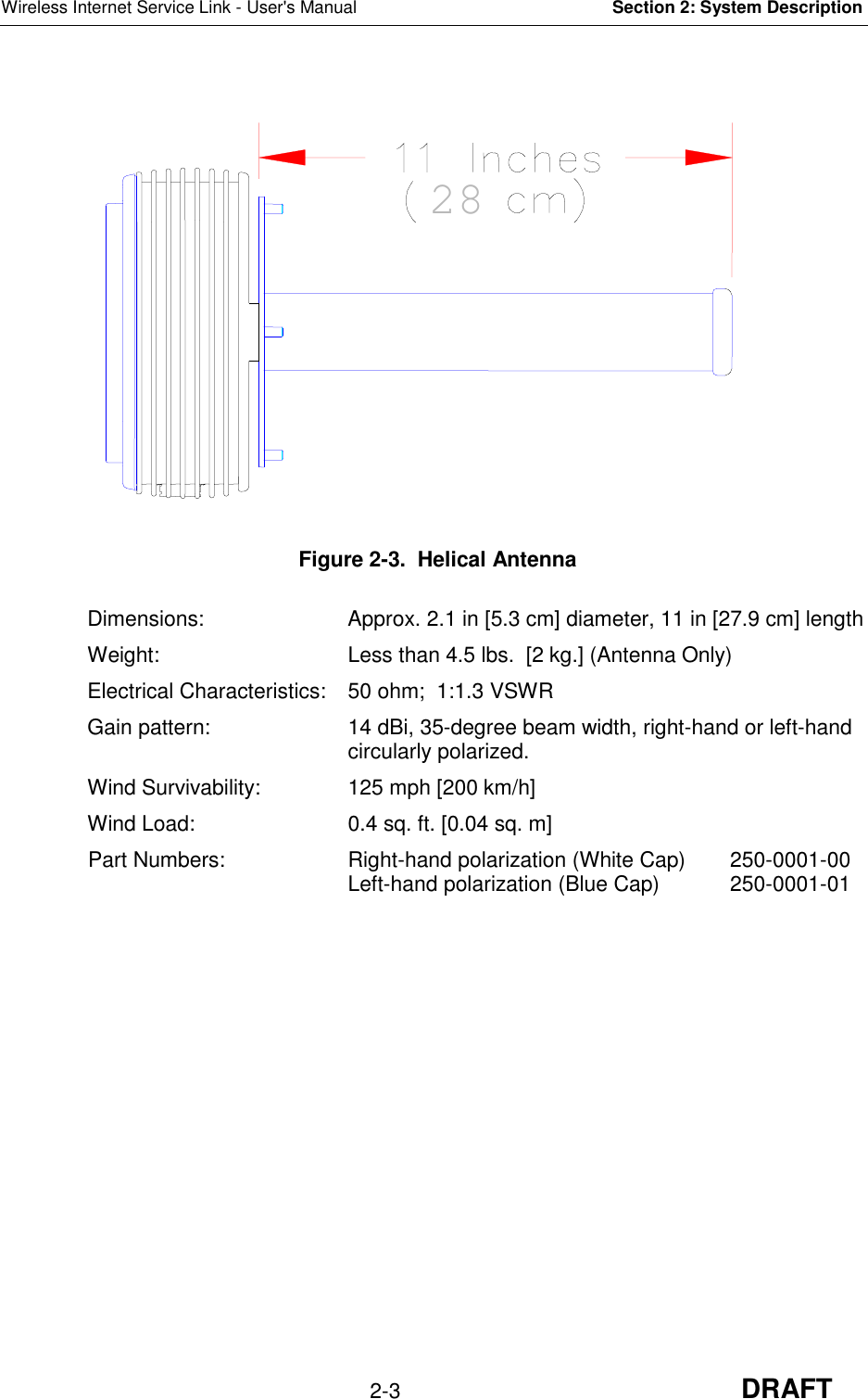 Wireless Internet Service Link - User&apos;s Manual Section 2: System Description2-3 DRAFT Figure 2-3.  Helical AntennaDimensions: Approx. 2.1 in [5.3 cm] diameter, 11 in [27.9 cm] lengthWeight: Less than 4.5 lbs.  [2 kg.] (Antenna Only)Electrical Characteristics: 50 ohm;  1:1.3 VSWRGain pattern: 14 dBi, 35-degree beam width, right-hand or left-handcircularly polarized.Wind Survivability: 125 mph [200 km/h]Wind Load: 0.4 sq. ft. [0.04 sq. m]Part Numbers:  Right-hand polarization (White Cap) 250-0001-00Left-hand polarization (Blue Cap) 250-0001-0128