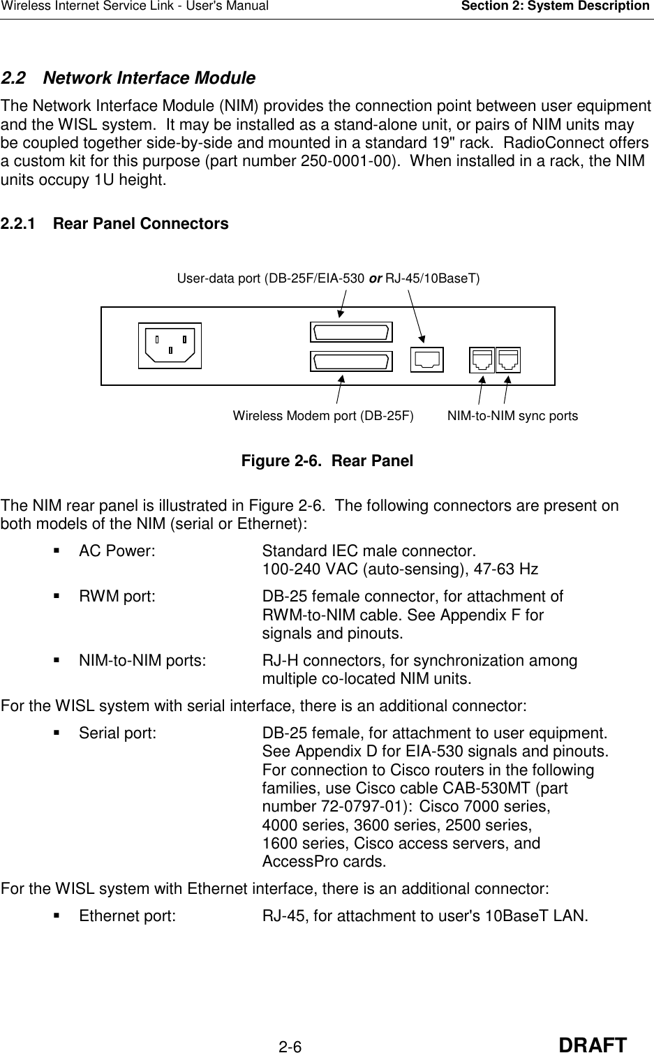 Wireless Internet Service Link - User&apos;s Manual Section 2: System Description2-6 DRAFT2.2  Network Interface ModuleThe Network Interface Module (NIM) provides the connection point between user equipmentand the WISL system.  It may be installed as a stand-alone unit, or pairs of NIM units maybe coupled together side-by-side and mounted in a standard 19&quot; rack.  RadioConnect offersa custom kit for this purpose (part number 250-0001-00).  When installed in a rack, the NIMunits occupy 1U height.2.2.1  Rear Panel ConnectorsFigure 2-6.  Rear PanelThe NIM rear panel is illustrated in Figure 2-6.  The following connectors are present onboth models of the NIM (serial or Ethernet):  AC Power: Standard IEC male connector.100-240 VAC (auto-sensing), 47-63 Hz  RWM port: DB-25 female connector, for attachment ofRWM-to-NIM cable. See Appendix F forsignals and pinouts.  NIM-to-NIM ports: RJ-H connectors, for synchronization amongmultiple co-located NIM units.For the WISL system with serial interface, there is an additional connector:  Serial port: DB-25 female, for attachment to user equipment.See Appendix D for EIA-530 signals and pinouts.For connection to Cisco routers in the followingfamilies, use Cisco cable CAB-530MT (partnumber 72-0797-01): Cisco 7000 series,4000 series, 3600 series, 2500 series,1600 series, Cisco access servers, andAccessPro cards.For the WISL system with Ethernet interface, there is an additional connector:  Ethernet port: RJ-45, for attachment to user&apos;s 10BaseT LAN.User-data port (DB-25F/EIA-530 or RJ-45/10BaseT)Wireless Modem port (DB-25F) NIM-to-NIM sync ports