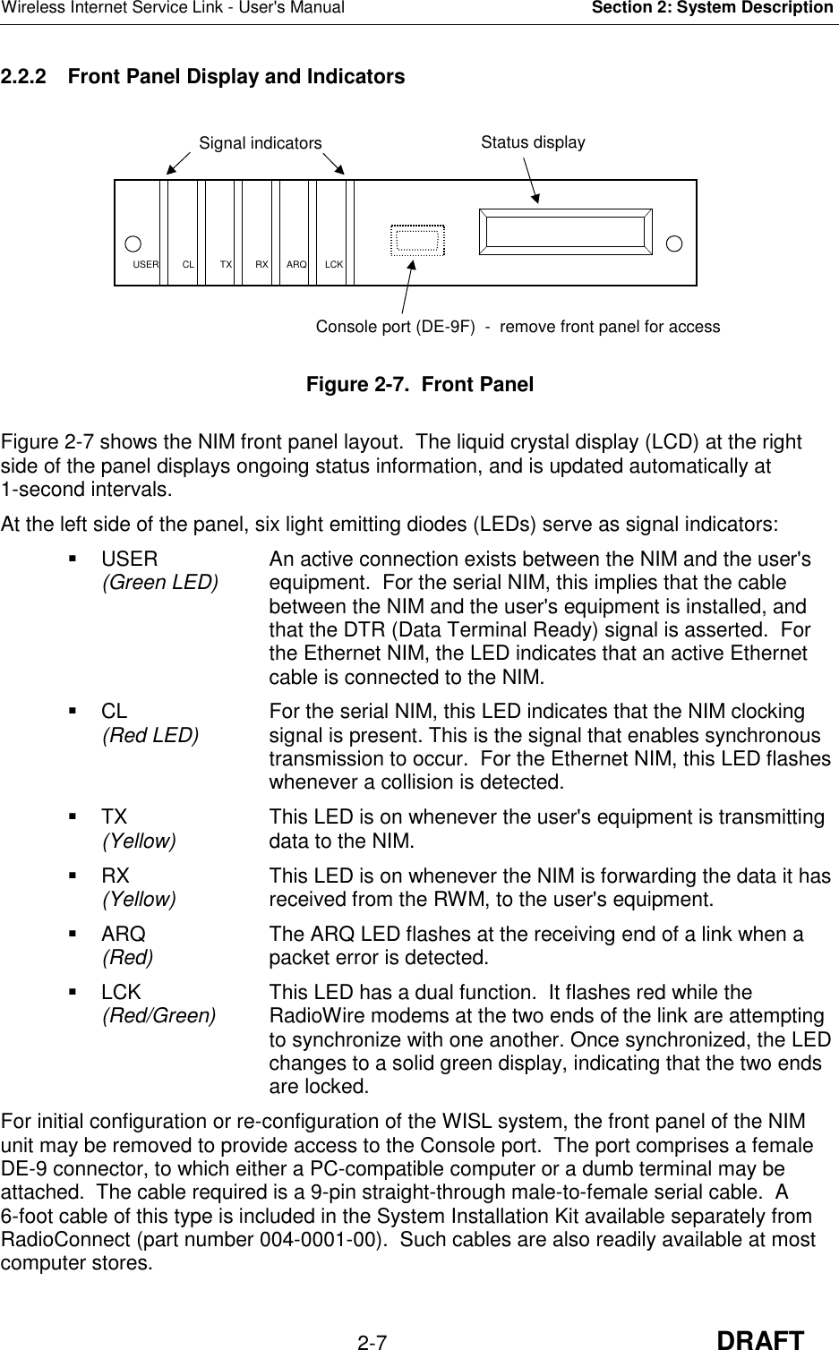 Wireless Internet Service Link - User&apos;s Manual Section 2: System Description2-7 DRAFT2.2.2  Front Panel Display and IndicatorsFigure 2-7.  Front PanelFigure 2-7 shows the NIM front panel layout.  The liquid crystal display (LCD) at the rightside of the panel displays ongoing status information, and is updated automatically at1-second intervals.At the left side of the panel, six light emitting diodes (LEDs) serve as signal indicators:  USER An active connection exists between the NIM and the user&apos;s(Green LED) equipment.  For the serial NIM, this implies that the cablebetween the NIM and the user&apos;s equipment is installed, andthat the DTR (Data Terminal Ready) signal is asserted.  Forthe Ethernet NIM, the LED indicates that an active Ethernetcable is connected to the NIM.  CL For the serial NIM, this LED indicates that the NIM clocking(Red LED) signal is present. This is the signal that enables synchronoustransmission to occur.  For the Ethernet NIM, this LED flasheswhenever a collision is detected.  TX This LED is on whenever the user&apos;s equipment is transmitting(Yellow) data to the NIM.  RX This LED is on whenever the NIM is forwarding the data it has(Yellow) received from the RWM, to the user&apos;s equipment.  ARQ The ARQ LED flashes at the receiving end of a link when a(Red) packet error is detected.  LCK This LED has a dual function.  It flashes red while the(Red/Green) RadioWire modems at the two ends of the link are attemptingto synchronize with one another. Once synchronized, the LEDchanges to a solid green display, indicating that the two endsare locked.For initial configuration or re-configuration of the WISL system, the front panel of the NIMunit may be removed to provide access to the Console port.  The port comprises a femaleDE-9 connector, to which either a PC-compatible computer or a dumb terminal may beattached.  The cable required is a 9-pin straight-through male-to-female serial cable.  A6-foot cable of this type is included in the System Installation Kit available separately fromRadioConnect (part number 004-0001-00).  Such cables are also readily available at mostcomputer stores.Signal indicators Status displayConsole port (DE-9F)  -  remove front panel for accessUSER         CL          TX         RX       ARQ       LCK