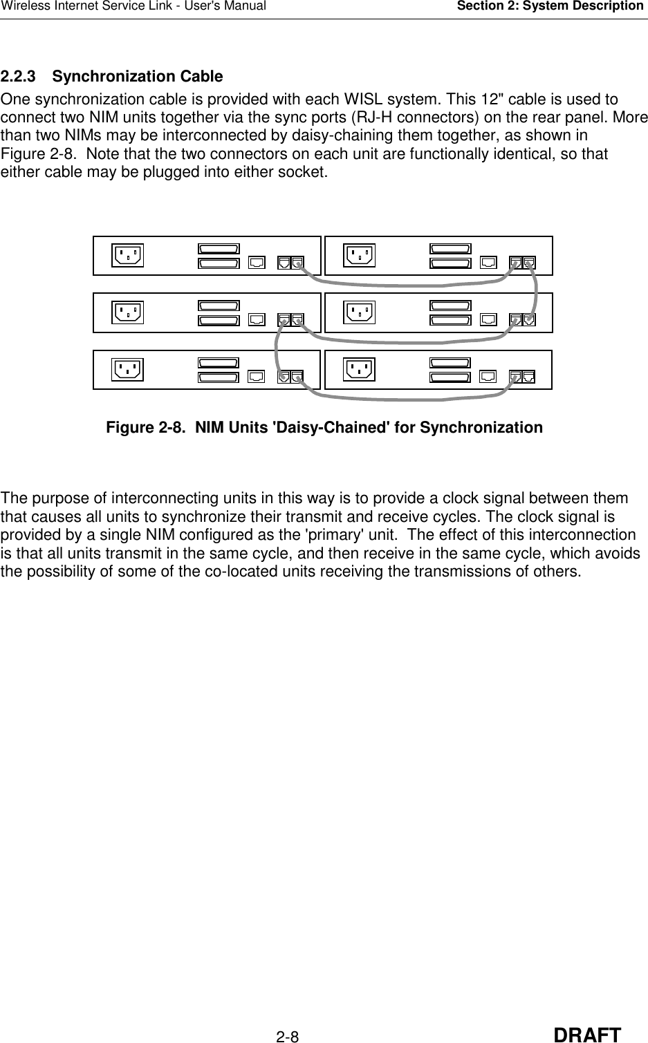 Wireless Internet Service Link - User&apos;s Manual Section 2: System Description2-8 DRAFT2.2.3 Synchronization CableOne synchronization cable is provided with each WISL system. This 12&quot; cable is used toconnect two NIM units together via the sync ports (RJ-H connectors) on the rear panel. Morethan two NIMs may be interconnected by daisy-chaining them together, as shown inFigure 2-8.  Note that the two connectors on each unit are functionally identical, so thateither cable may be plugged into either socket.Figure 2-8.  NIM Units &apos;Daisy-Chained&apos; for SynchronizationThe purpose of interconnecting units in this way is to provide a clock signal between themthat causes all units to synchronize their transmit and receive cycles. The clock signal isprovided by a single NIM configured as the &apos;primary&apos; unit.  The effect of this interconnectionis that all units transmit in the same cycle, and then receive in the same cycle, which avoidsthe possibility of some of the co-located units receiving the transmissions of others.