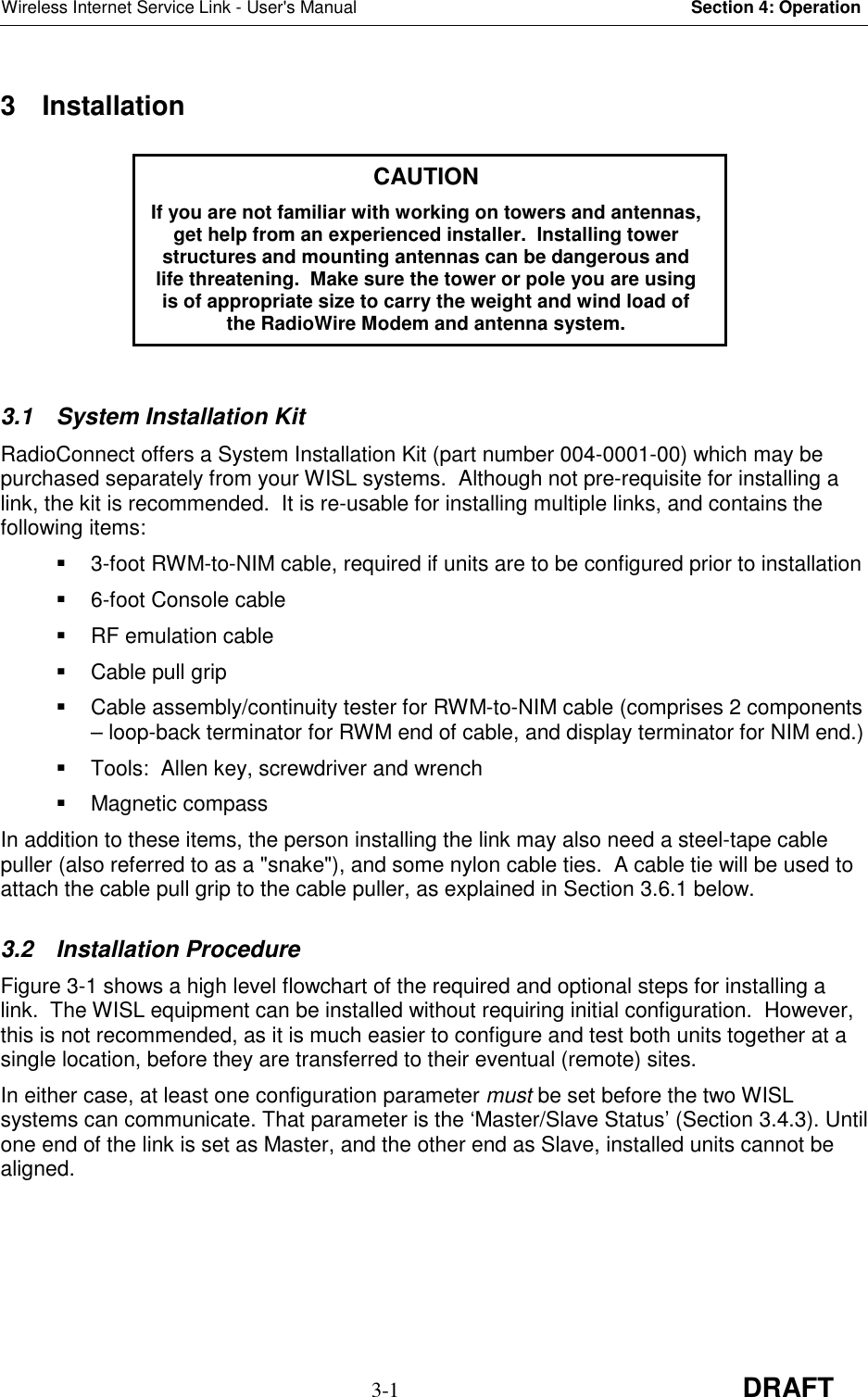 Wireless Internet Service Link - User&apos;s Manual Section 4: Operation3-1 DRAFT3 Installation3.1 System Installation KitRadioConnect offers a System Installation Kit (part number 004-0001-00) which may bepurchased separately from your WISL systems.  Although not pre-requisite for installing alink, the kit is recommended.  It is re-usable for installing multiple links, and contains thefollowing items:  3-foot RWM-to-NIM cable, required if units are to be configured prior to installation  6-foot Console cable RF emulation cable  Cable pull grip  Cable assembly/continuity tester for RWM-to-NIM cable (comprises 2 components– loop-back terminator for RWM end of cable, and display terminator for NIM end.)  Tools:  Allen key, screwdriver and wrench Magnetic compassIn addition to these items, the person installing the link may also need a steel-tape cablepuller (also referred to as a &quot;snake&quot;), and some nylon cable ties.  A cable tie will be used toattach the cable pull grip to the cable puller, as explained in Section 3.6.1 below.3.2 Installation ProcedureFigure 3-1 shows a high level flowchart of the required and optional steps for installing alink.  The WISL equipment can be installed without requiring initial configuration.  However,this is not recommended, as it is much easier to configure and test both units together at asingle location, before they are transferred to their eventual (remote) sites.In either case, at least one configuration parameter must be set before the two WISLsystems can communicate. That parameter is the ‘Master/Slave Status’ (Section 3.4.3). Untilone end of the link is set as Master, and the other end as Slave, installed units cannot bealigned.CAUTIONIf you are not familiar with working on towers and antennas,get help from an experienced installer.  Installing towerstructures and mounting antennas can be dangerous andlife threatening.  Make sure the tower or pole you are usingis of appropriate size to carry the weight and wind load ofthe RadioWire Modem and antenna system.