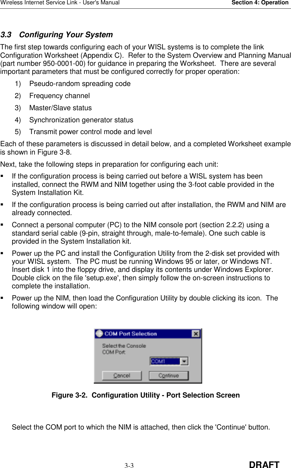 Wireless Internet Service Link - User&apos;s Manual Section 4: Operation3-3 DRAFT3.3  Configuring Your SystemThe first step towards configuring each of your WISL systems is to complete the linkConfiguration Worksheet (Appendix C).  Refer to the System Overview and Planning Manual(part number 950-0001-00) for guidance in preparing the Worksheet.  There are severalimportant parameters that must be configured correctly for proper operation:1)  Pseudo-random spreading code2) Frequency channel3) Master/Slave status4) Synchronization generator status5)  Transmit power control mode and levelEach of these parameters is discussed in detail below, and a completed Worksheet exampleis shown in Figure 3-8.Next, take the following steps in preparation for configuring each unit:  If the configuration process is being carried out before a WISL system has beeninstalled, connect the RWM and NIM together using the 3-foot cable provided in theSystem Installation Kit.  If the configuration process is being carried out after installation, the RWM and NIM arealready connected.  Connect a personal computer (PC) to the NIM console port (section 2.2.2) using astandard serial cable (9-pin, straight through, male-to-female). One such cable isprovided in the System Installation kit.  Power up the PC and install the Configuration Utility from the 2-disk set provided withyour WISL system.  The PC must be running Windows 95 or later, or Windows NT.Insert disk 1 into the floppy drive, and display its contents under Windows Explorer.Double click on the file &apos;setup.exe&apos;, then simply follow the on-screen instructions tocomplete the installation.  Power up the NIM, then load the Configuration Utility by double clicking its icon.  Thefollowing window will open:Figure 3-2.  Configuration Utility - Port Selection ScreenSelect the COM port to which the NIM is attached, then click the &apos;Continue&apos; button.