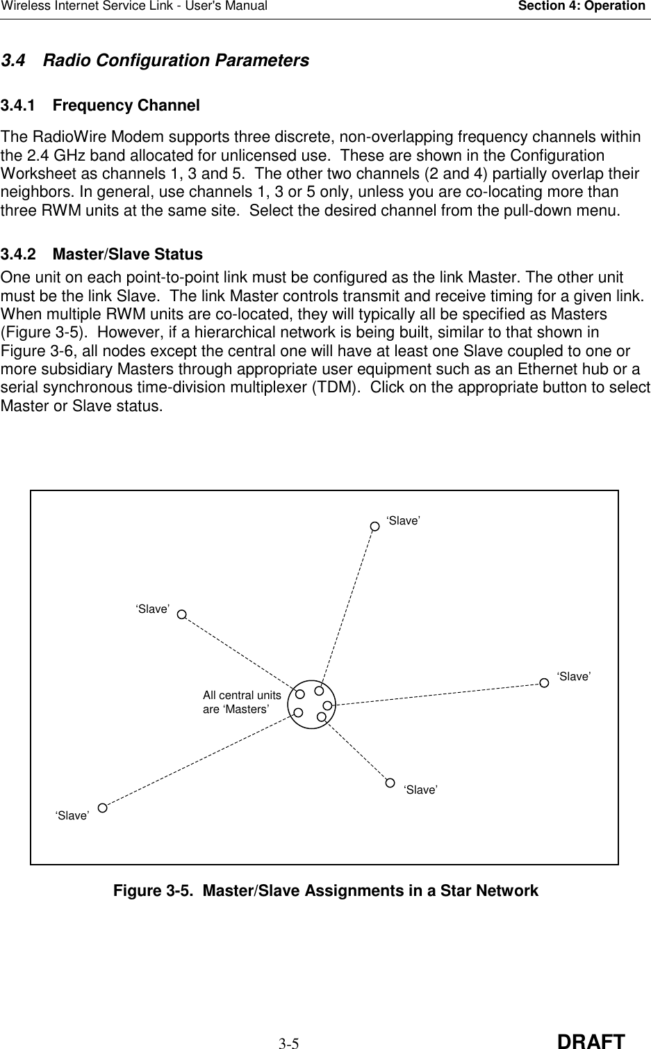 Wireless Internet Service Link - User&apos;s Manual Section 4: Operation3-5 DRAFT3.4  Radio Configuration Parameters3.4.1 Frequency ChannelThe RadioWire Modem supports three discrete, non-overlapping frequency channels withinthe 2.4 GHz band allocated for unlicensed use.  These are shown in the ConfigurationWorksheet as channels 1, 3 and 5.  The other two channels (2 and 4) partially overlap theirneighbors. In general, use channels 1, 3 or 5 only, unless you are co-locating more thanthree RWM units at the same site.  Select the desired channel from the pull-down menu.3.4.2 Master/Slave StatusOne unit on each point-to-point link must be configured as the link Master. The other unitmust be the link Slave.  The link Master controls transmit and receive timing for a given link.When multiple RWM units are co-located, they will typically all be specified as Masters(Figure 3-5).  However, if a hierarchical network is being built, similar to that shown inFigure 3-6, all nodes except the central one will have at least one Slave coupled to one ormore subsidiary Masters through appropriate user equipment such as an Ethernet hub or aserial synchronous time-division multiplexer (TDM).  Click on the appropriate button to selectMaster or Slave status.Figure 3-5.  Master/Slave Assignments in a Star NetworkAll central unitsare ‘Masters’‘Slave’‘Slave’‘Slave’‘Slave’‘Slave’