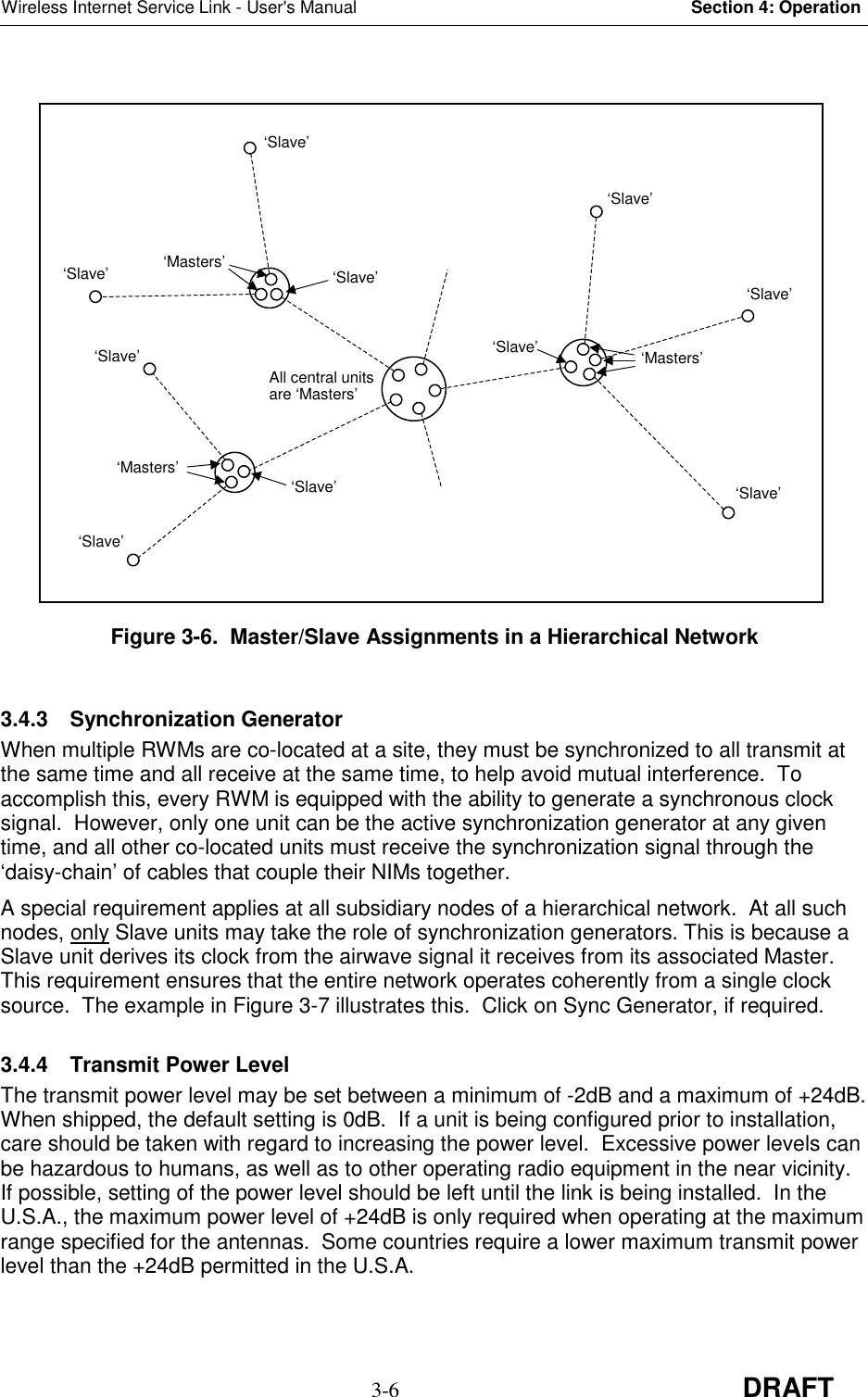 Wireless Internet Service Link - User&apos;s Manual Section 4: Operation3-6 DRAFTFigure 3-6.  Master/Slave Assignments in a Hierarchical Network3.4.3 Synchronization GeneratorWhen multiple RWMs are co-located at a site, they must be synchronized to all transmit atthe same time and all receive at the same time, to help avoid mutual interference.  Toaccomplish this, every RWM is equipped with the ability to generate a synchronous clocksignal.  However, only one unit can be the active synchronization generator at any giventime, and all other co-located units must receive the synchronization signal through the‘daisy-chain’ of cables that couple their NIMs together.A special requirement applies at all subsidiary nodes of a hierarchical network.  At all suchnodes, only Slave units may take the role of synchronization generators. This is because aSlave unit derives its clock from the airwave signal it receives from its associated Master.This requirement ensures that the entire network operates coherently from a single clocksource.  The example in Figure 3-7 illustrates this.  Click on Sync Generator, if required.3.4.4  Transmit Power LevelThe transmit power level may be set between a minimum of -2dB and a maximum of +24dB.When shipped, the default setting is 0dB.  If a unit is being configured prior to installation,care should be taken with regard to increasing the power level.  Excessive power levels canbe hazardous to humans, as well as to other operating radio equipment in the near vicinity.If possible, setting of the power level should be left until the link is being installed.  In theU.S.A., the maximum power level of +24dB is only required when operating at the maximumrange specified for the antennas.  Some countries require a lower maximum transmit powerlevel than the +24dB permitted in the U.S.A.All central unitsare ‘Masters’‘Slave’‘Slave’‘Slave’‘Slave’‘Masters’‘Slave’‘Slave’‘Masters’‘Slave’‘Slave’‘Masters’‘Slave’‘Slave’