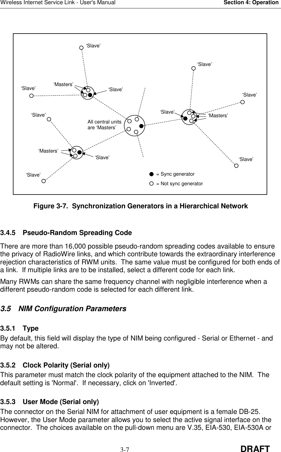 Wireless Internet Service Link - User&apos;s Manual Section 4: Operation3-7 DRAFTFigure 3-7.  Synchronization Generators in a Hierarchical Network3.4.5  Pseudo-Random Spreading CodeThere are more than 16,000 possible pseudo-random spreading codes available to ensurethe privacy of RadioWire links, and which contribute towards the extraordinary interferencerejection characteristics of RWM units.  The same value must be configured for both ends ofa link.  If multiple links are to be installed, select a different code for each link.Many RWMs can share the same frequency channel with negligible interference when adifferent pseudo-random code is selected for each different link.3.5  NIM Configuration Parameters3.5.1 TypeBy default, this field will display the type of NIM being configured - Serial or Ethernet - andmay not be altered.3.5.2  Clock Polarity (Serial only)This parameter must match the clock polarity of the equipment attached to the NIM.  Thedefault setting is &apos;Normal&apos;.  If necessary, click on &apos;Inverted&apos;.3.5.3  User Mode (Serial only)The connector on the Serial NIM for attachment of user equipment is a female DB-25.However, the User Mode parameter allows you to select the active signal interface on theconnector.  The choices available on the pull-down menu are V.35, EIA-530, EIA-530A orAll central unitsare ‘Masters’‘Slave’‘Slave’‘Slave’‘Slave’‘Masters’‘Slave’‘Slave’‘Masters’‘Slave’‘Slave’‘Masters’‘Slave’‘Slave’= Sync generator= Not sync generator