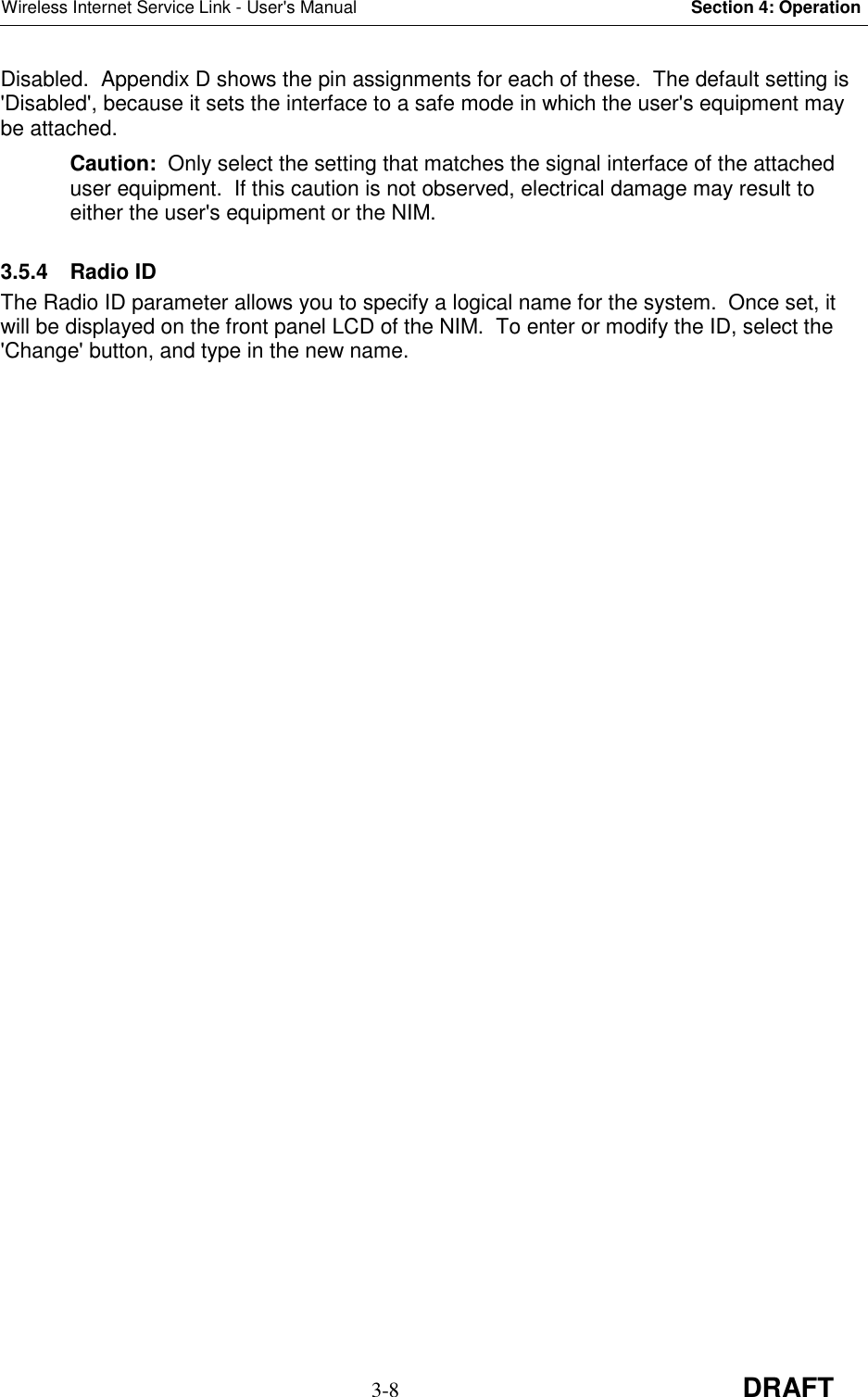 Wireless Internet Service Link - User&apos;s Manual Section 4: Operation3-8 DRAFTDisabled.  Appendix D shows the pin assignments for each of these.  The default setting is&apos;Disabled&apos;, because it sets the interface to a safe mode in which the user&apos;s equipment maybe attached.Caution:  Only select the setting that matches the signal interface of the attacheduser equipment.  If this caution is not observed, electrical damage may result toeither the user&apos;s equipment or the NIM.3.5.4 Radio IDThe Radio ID parameter allows you to specify a logical name for the system.  Once set, itwill be displayed on the front panel LCD of the NIM.  To enter or modify the ID, select the&apos;Change&apos; button, and type in the new name.