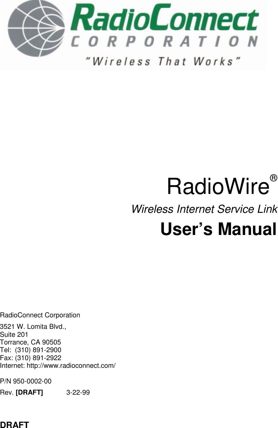 DRAFTRadioWire®Wireless Internet Service LinkUser’s ManualRadioConnect Corporation3521 W. Lomita Blvd.,Suite 201Torrance, CA 90505Tel:  (310) 891-2900Fax: (310) 891-2922Internet: http://www.radioconnect.com/P/N 950-0002-00Rev. [DRAFT] 3-22-99