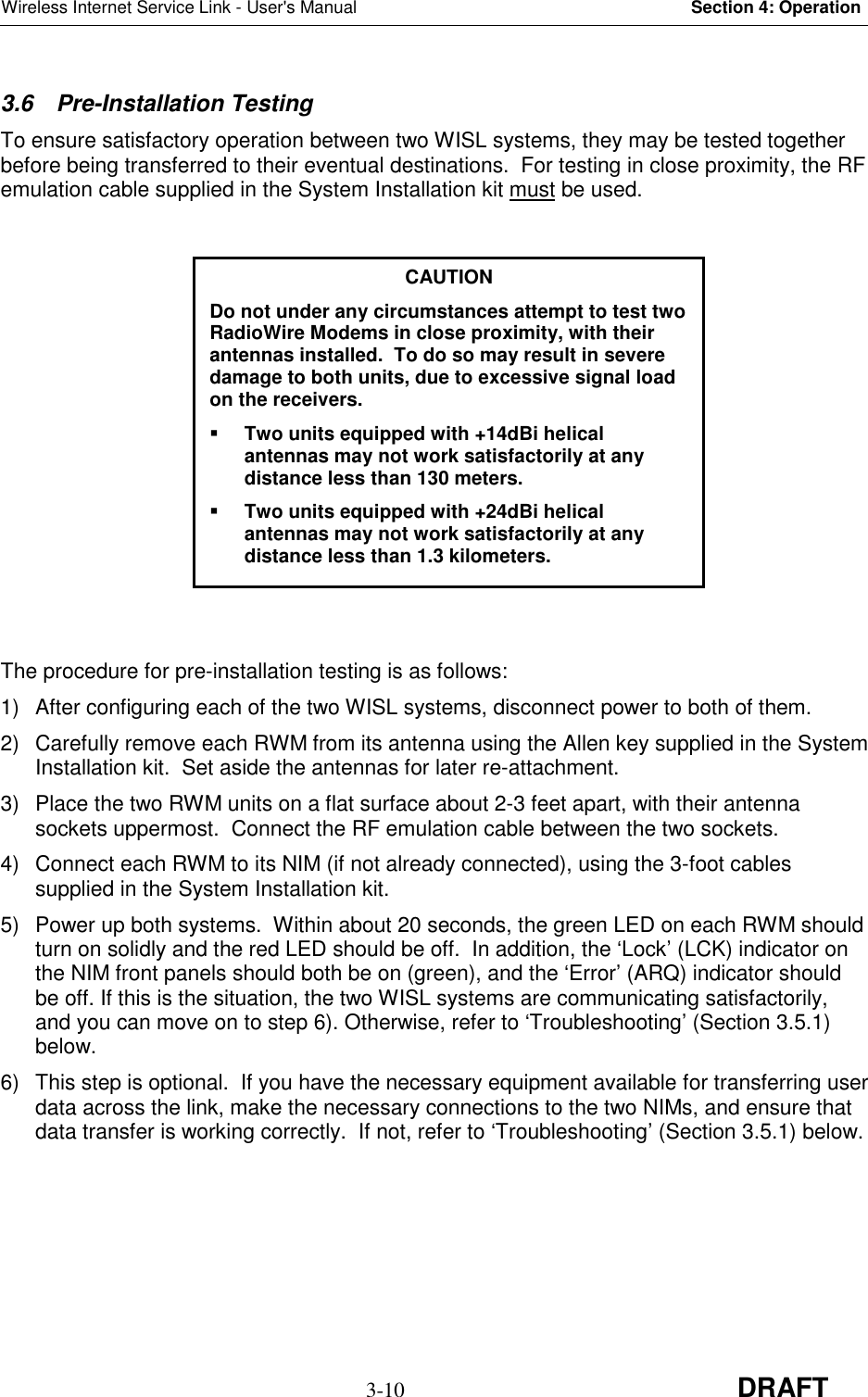 Wireless Internet Service Link - User&apos;s Manual Section 4: Operation3-10 DRAFT3.6 Pre-Installation TestingTo ensure satisfactory operation between two WISL systems, they may be tested togetherbefore being transferred to their eventual destinations.  For testing in close proximity, the RFemulation cable supplied in the System Installation kit must be used.The procedure for pre-installation testing is as follows:1)  After configuring each of the two WISL systems, disconnect power to both of them.2)  Carefully remove each RWM from its antenna using the Allen key supplied in the SystemInstallation kit.  Set aside the antennas for later re-attachment.3)  Place the two RWM units on a flat surface about 2-3 feet apart, with their antennasockets uppermost.  Connect the RF emulation cable between the two sockets.4)  Connect each RWM to its NIM (if not already connected), using the 3-foot cablessupplied in the System Installation kit.5)  Power up both systems.  Within about 20 seconds, the green LED on each RWM shouldturn on solidly and the red LED should be off.  In addition, the ‘Lock’ (LCK) indicator onthe NIM front panels should both be on (green), and the ‘Error’ (ARQ) indicator shouldbe off. If this is the situation, the two WISL systems are communicating satisfactorily,and you can move on to step 6). Otherwise, refer to ‘Troubleshooting’ (Section 3.5.1)below.6)  This step is optional.  If you have the necessary equipment available for transferring userdata across the link, make the necessary connections to the two NIMs, and ensure thatdata transfer is working correctly.  If not, refer to ‘Troubleshooting’ (Section 3.5.1) below.CAUTIONDo not under any circumstances attempt to test twoRadioWire Modems in close proximity, with theirantennas installed.  To do so may result in severedamage to both units, due to excessive signal loadon the receivers. Two units equipped with +14dBi helicalantennas may not work satisfactorily at anydistance less than 130 meters. Two units equipped with +24dBi helicalantennas may not work satisfactorily at anydistance less than 1.3 kilometers.