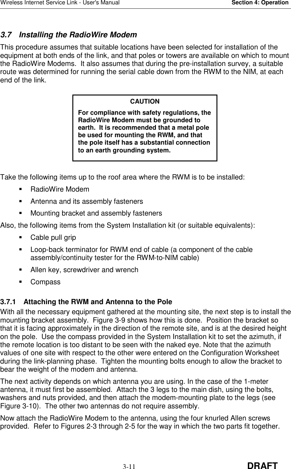 Wireless Internet Service Link - User&apos;s Manual Section 4: Operation3-11 DRAFT3.7  Installing the RadioWire ModemThis procedure assumes that suitable locations have been selected for installation of theequipment at both ends of the link, and that poles or towers are available on which to mountthe RadioWire Modems.  It also assumes that during the pre-installation survey, a suitableroute was determined for running the serial cable down from the RWM to the NIM, at eachend of the link.Take the following items up to the roof area where the RWM is to be installed: RadioWire Modem  Antenna and its assembly fasteners  Mounting bracket and assembly fastenersAlso, the following items from the System Installation kit (or suitable equivalents):  Cable pull grip  Loop-back terminator for RWM end of cable (a component of the cableassembly/continuity tester for the RWM-to-NIM cable)  Allen key, screwdriver and wrench Compass3.7.1  Attaching the RWM and Antenna to the PoleWith all the necessary equipment gathered at the mounting site, the next step is to install themounting bracket assembly.  Figure 3-9 shows how this is done.  Position the bracket sothat it is facing approximately in the direction of the remote site, and is at the desired heighton the pole.  Use the compass provided in the System Installation kit to set the azimuth, ifthe remote location is too distant to be seen with the naked eye. Note that the azimuthvalues of one site with respect to the other were entered on the Configuration Worksheetduring the link-planning phase.  Tighten the mounting bolts enough to allow the bracket tobear the weight of the modem and antenna.The next activity depends on which antenna you are using. In the case of the 1-meterantenna, it must first be assembled.  Attach the 3 legs to the main dish, using the bolts,washers and nuts provided, and then attach the modem-mounting plate to the legs (seeFigure 3-10).  The other two antennas do not require assembly.Now attach the RadioWire Modem to the antenna, using the four knurled Allen screwsprovided.  Refer to Figures 2-3 through 2-5 for the way in which the two parts fit together.CAUTIONFor compliance with safety regulations, theRadioWire Modem must be grounded toearth.  It is recommended that a metal polebe used for mounting the RWM, and thatthe pole itself has a substantial connectionto an earth grounding system.