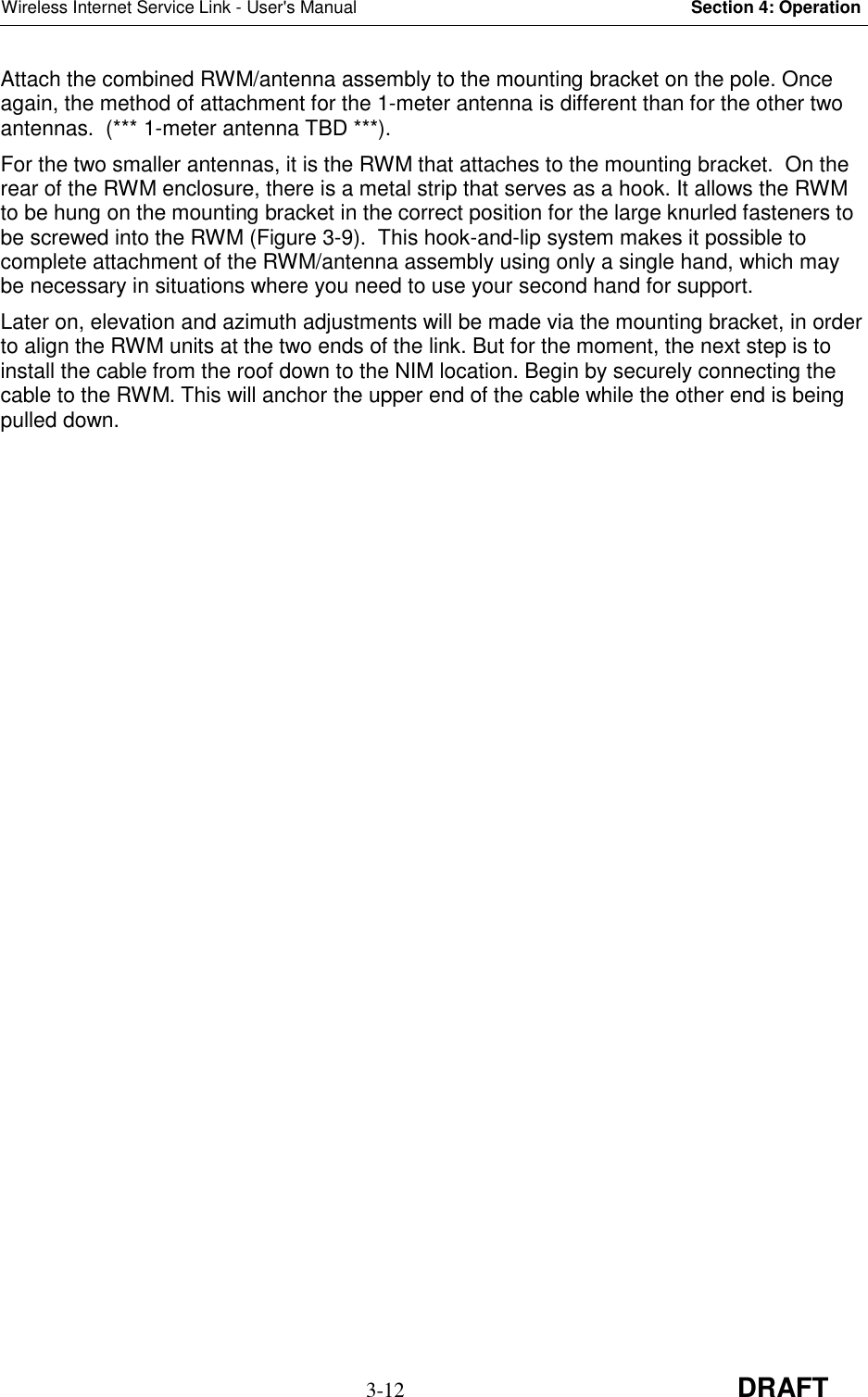 Wireless Internet Service Link - User&apos;s Manual Section 4: Operation3-12 DRAFTAttach the combined RWM/antenna assembly to the mounting bracket on the pole. Onceagain, the method of attachment for the 1-meter antenna is different than for the other twoantennas.  (*** 1-meter antenna TBD ***).For the two smaller antennas, it is the RWM that attaches to the mounting bracket.  On therear of the RWM enclosure, there is a metal strip that serves as a hook. It allows the RWMto be hung on the mounting bracket in the correct position for the large knurled fasteners tobe screwed into the RWM (Figure 3-9).  This hook-and-lip system makes it possible tocomplete attachment of the RWM/antenna assembly using only a single hand, which maybe necessary in situations where you need to use your second hand for support.Later on, elevation and azimuth adjustments will be made via the mounting bracket, in orderto align the RWM units at the two ends of the link. But for the moment, the next step is toinstall the cable from the roof down to the NIM location. Begin by securely connecting thecable to the RWM. This will anchor the upper end of the cable while the other end is beingpulled down.
