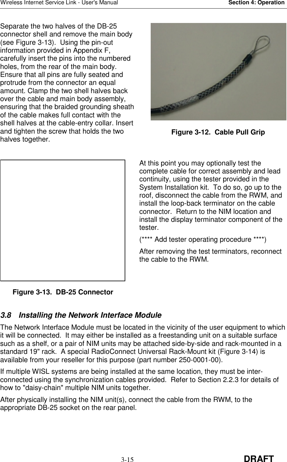 Wireless Internet Service Link - User&apos;s Manual Section 4: Operation3-15 DRAFTSeparate the two halves of the DB-25connector shell and remove the main body(see Figure 3-13).  Using the pin-outinformation provided in Appendix F,carefully insert the pins into the numberedholes, from the rear of the main body.Ensure that all pins are fully seated andprotrude from the connector an equalamount. Clamp the two shell halves backover the cable and main body assembly,ensuring that the braided grounding sheathof the cable makes full contact with theshell halves at the cable-entry collar. Insertand tighten the screw that holds the twohalves together.At this point you may optionally test thecomplete cable for correct assembly and leadcontinuity, using the tester provided in theSystem Installation kit.  To do so, go up to theroof, disconnect the cable from the RWM, andinstall the loop-back terminator on the cableconnector.  Return to the NIM location andinstall the display terminator component of thetester.(**** Add tester operating procedure ****)After removing the test terminators, reconnectthe cable to the RWM.3.8  Installing the Network Interface ModuleThe Network Interface Module must be located in the vicinity of the user equipment to whichit will be connected.  It may either be installed as a freestanding unit on a suitable surfacesuch as a shelf, or a pair of NIM units may be attached side-by-side and rack-mounted in astandard 19&quot; rack.  A special RadioConnect Universal Rack-Mount kit (Figure 3-14) isavailable from your reseller for this purpose (part number 250-0001-00).If multiple WISL systems are being installed at the same location, they must be inter-connected using the synchronization cables provided.  Refer to Section 2.2.3 for details ofhow to &quot;daisy-chain&quot; multiple NIM units together.After physically installing the NIM unit(s), connect the cable from the RWM, to theappropriate DB-25 socket on the rear panel.Figure 3-12.  Cable Pull GripFigure 3-13.  DB-25 Connector