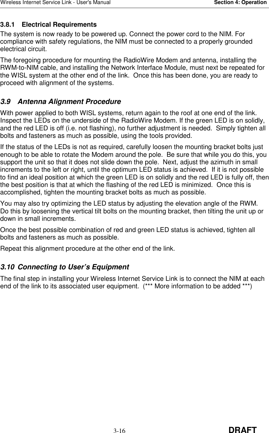 Wireless Internet Service Link - User&apos;s Manual Section 4: Operation3-16 DRAFT3.8.1 Electrical RequirementsThe system is now ready to be powered up. Connect the power cord to the NIM. Forcompliance with safety regulations, the NIM must be connected to a properly groundedelectrical circuit.The foregoing procedure for mounting the RadioWire Modem and antenna, installing theRWM-to-NIM cable, and installing the Network Interface Module, must next be repeated forthe WISL system at the other end of the link.  Once this has been done, you are ready toproceed with alignment of the systems.3.9  Antenna Alignment ProcedureWith power applied to both WISL systems, return again to the roof at one end of the link.Inspect the LEDs on the underside of the RadioWire Modem. If the green LED is on solidly,and the red LED is off (i.e. not flashing), no further adjustment is needed.  Simply tighten allbolts and fasteners as much as possible, using the tools provided.If the status of the LEDs is not as required, carefully loosen the mounting bracket bolts justenough to be able to rotate the Modem around the pole.  Be sure that while you do this, yousupport the unit so that it does not slide down the pole.  Next, adjust the azimuth in smallincrements to the left or right, until the optimum LED status is achieved.  If it is not possibleto find an ideal position at which the green LED is on solidly and the red LED is fully off, thenthe best position is that at which the flashing of the red LED is minimized.  Once this isaccomplished, tighten the mounting bracket bolts as much as possible.You may also try optimizing the LED status by adjusting the elevation angle of the RWM.Do this by loosening the vertical tilt bolts on the mounting bracket, then tilting the unit up ordown in small increments.Once the best possible combination of red and green LED status is achieved, tighten allbolts and fasteners as much as possible.Repeat this alignment procedure at the other end of the link.3.10  Connecting to User’s EquipmentThe final step in installing your Wireless Internet Service Link is to connect the NIM at eachend of the link to its associated user equipment.  (*** More information to be added ***)