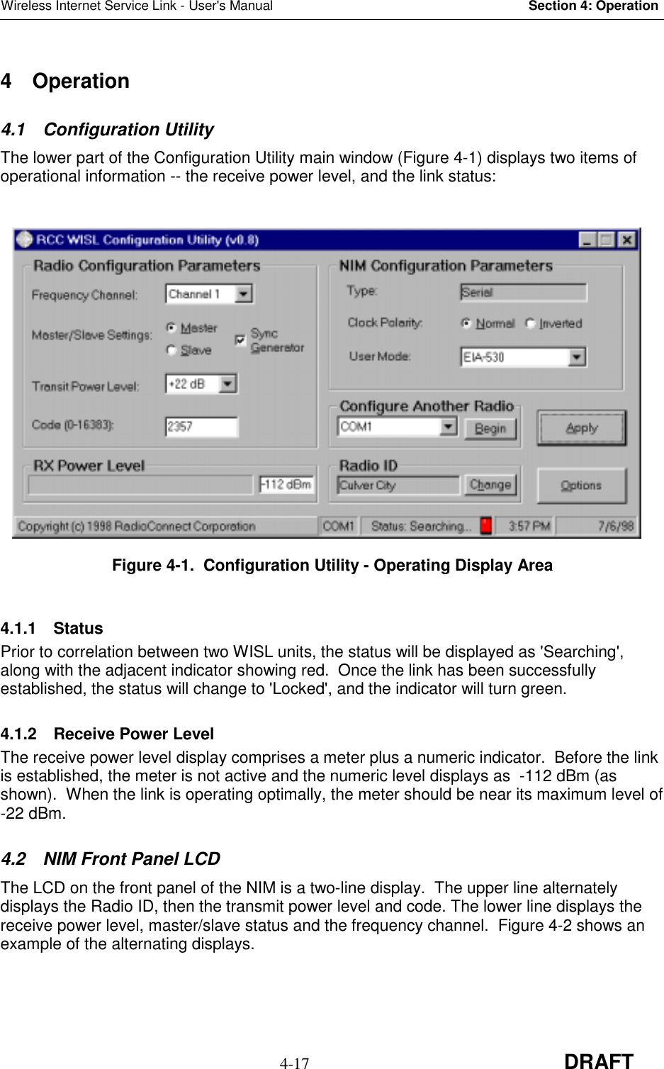 Wireless Internet Service Link - User&apos;s Manual Section 4: Operation4-17 DRAFT4 Operation4.1 Configuration UtilityThe lower part of the Configuration Utility main window (Figure 4-1) displays two items ofoperational information -- the receive power level, and the link status:Figure 4-1.  Configuration Utility - Operating Display Area4.1.1 StatusPrior to correlation between two WISL units, the status will be displayed as &apos;Searching&apos;,along with the adjacent indicator showing red.  Once the link has been successfullyestablished, the status will change to &apos;Locked&apos;, and the indicator will turn green.4.1.2  Receive Power LevelThe receive power level display comprises a meter plus a numeric indicator.  Before the linkis established, the meter is not active and the numeric level displays as  -112 dBm (asshown).  When the link is operating optimally, the meter should be near its maximum level of-22 dBm.4.2  NIM Front Panel LCDThe LCD on the front panel of the NIM is a two-line display.  The upper line alternatelydisplays the Radio ID, then the transmit power level and code. The lower line displays thereceive power level, master/slave status and the frequency channel.  Figure 4-2 shows anexample of the alternating displays.