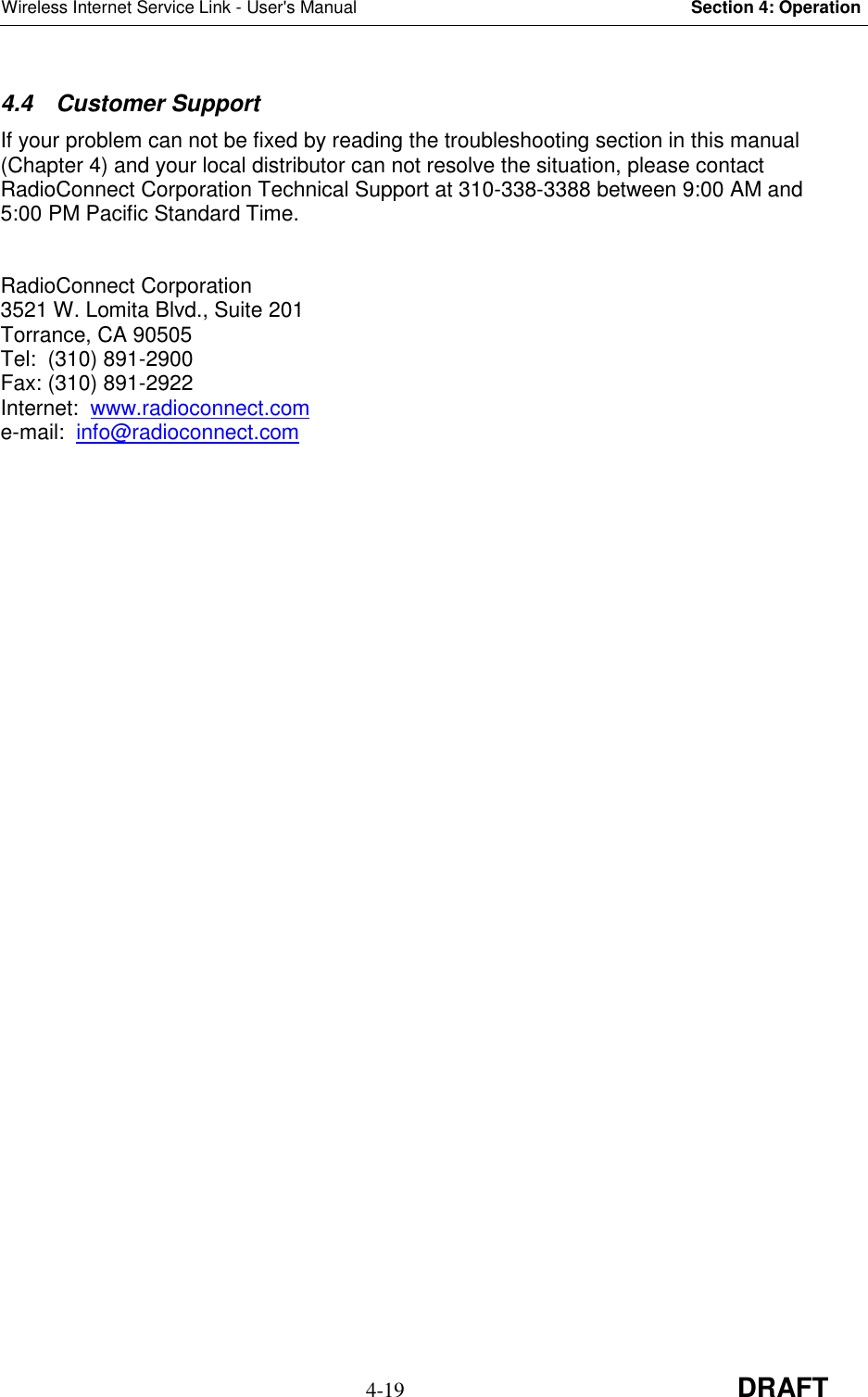 Wireless Internet Service Link - User&apos;s Manual Section 4: Operation4-19 DRAFT4.4 Customer SupportIf your problem can not be fixed by reading the troubleshooting section in this manual(Chapter 4) and your local distributor can not resolve the situation, please contactRadioConnect Corporation Technical Support at 310-338-3388 between 9:00 AM and5:00 PM Pacific Standard Time.RadioConnect Corporation3521 W. Lomita Blvd., Suite 201Torrance, CA 90505Tel:  (310) 891-2900Fax: (310) 891-2922Internet:  www.radioconnect.come-mail:  info@radioconnect.com