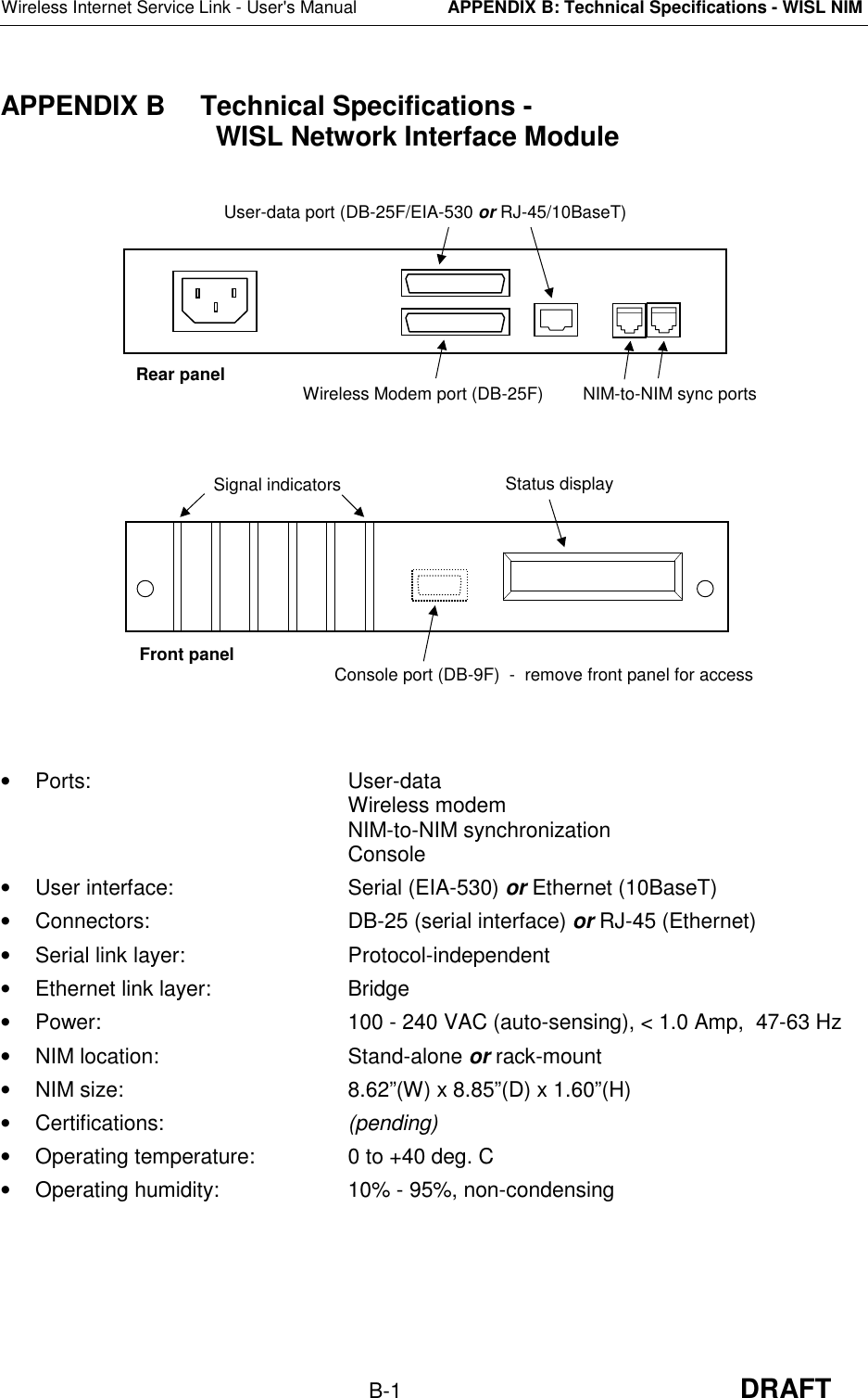 Wireless Internet Service Link - User&apos;s ManualAPPENDIX B: Technical Specifications - WISL NIMB-1 DRAFTAPPENDIX B  Technical Specifications -  WISL Network Interface Module• Ports: User-dataWireless modemNIM-to-NIM synchronizationConsole•  User interface: Serial (EIA-530) or Ethernet (10BaseT)•  Connectors: DB-25 (serial interface) or RJ-45 (Ethernet)•  Serial link layer: Protocol-independent•  Ethernet link layer: Bridge•  Power: 100 - 240 VAC (auto-sensing), &lt; 1.0 Amp,  47-63 Hz• NIM location: Stand-alone or rack-mount•  NIM size: 8.62”(W) x 8.85”(D) x 1.60”(H)• Certifications: (pending)•  Operating temperature: 0 to +40 deg. C•  Operating humidity: 10% - 95%, non-condensingUser-data port (DB-25F/EIA-530 or RJ-45/10BaseT)Wireless Modem port (DB-25F) NIM-to-NIM sync portsSignal indicators Status displayRear panelFront panel Console port (DB-9F)  -  remove front panel for access