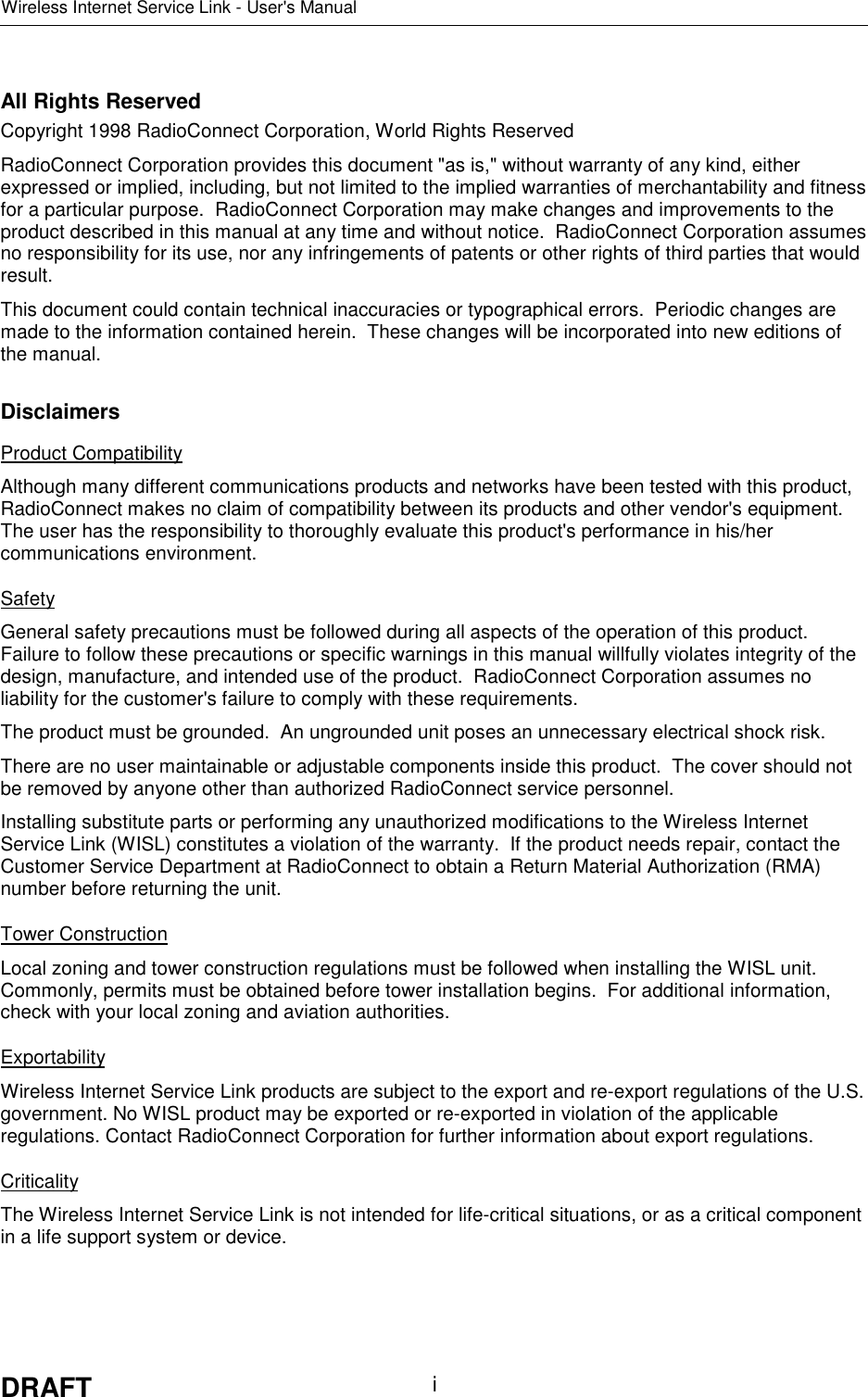 Wireless Internet Service Link - User&apos;s ManualDRAFT iAll Rights ReservedCopyright 1998 RadioConnect Corporation, World Rights ReservedRadioConnect Corporation provides this document &quot;as is,&quot; without warranty of any kind, eitherexpressed or implied, including, but not limited to the implied warranties of merchantability and fitnessfor a particular purpose.  RadioConnect Corporation may make changes and improvements to theproduct described in this manual at any time and without notice.  RadioConnect Corporation assumesno responsibility for its use, nor any infringements of patents or other rights of third parties that wouldresult.This document could contain technical inaccuracies or typographical errors.  Periodic changes aremade to the information contained herein.  These changes will be incorporated into new editions ofthe manual.DisclaimersProduct CompatibilityAlthough many different communications products and networks have been tested with this product,RadioConnect makes no claim of compatibility between its products and other vendor&apos;s equipment.The user has the responsibility to thoroughly evaluate this product&apos;s performance in his/hercommunications environment.SafetyGeneral safety precautions must be followed during all aspects of the operation of this product.Failure to follow these precautions or specific warnings in this manual willfully violates integrity of thedesign, manufacture, and intended use of the product.  RadioConnect Corporation assumes noliability for the customer&apos;s failure to comply with these requirements.The product must be grounded.  An ungrounded unit poses an unnecessary electrical shock risk.There are no user maintainable or adjustable components inside this product.  The cover should notbe removed by anyone other than authorized RadioConnect service personnel.Installing substitute parts or performing any unauthorized modifications to the Wireless InternetService Link (WISL) constitutes a violation of the warranty.  If the product needs repair, contact theCustomer Service Department at RadioConnect to obtain a Return Material Authorization (RMA)number before returning the unit.Tower ConstructionLocal zoning and tower construction regulations must be followed when installing the WISL unit.Commonly, permits must be obtained before tower installation begins.  For additional information,check with your local zoning and aviation authorities.ExportabilityWireless Internet Service Link products are subject to the export and re-export regulations of the U.S.government. No WISL product may be exported or re-exported in violation of the applicableregulations. Contact RadioConnect Corporation for further information about export regulations.CriticalityThe Wireless Internet Service Link is not intended for life-critical situations, or as a critical componentin a life support system or device.