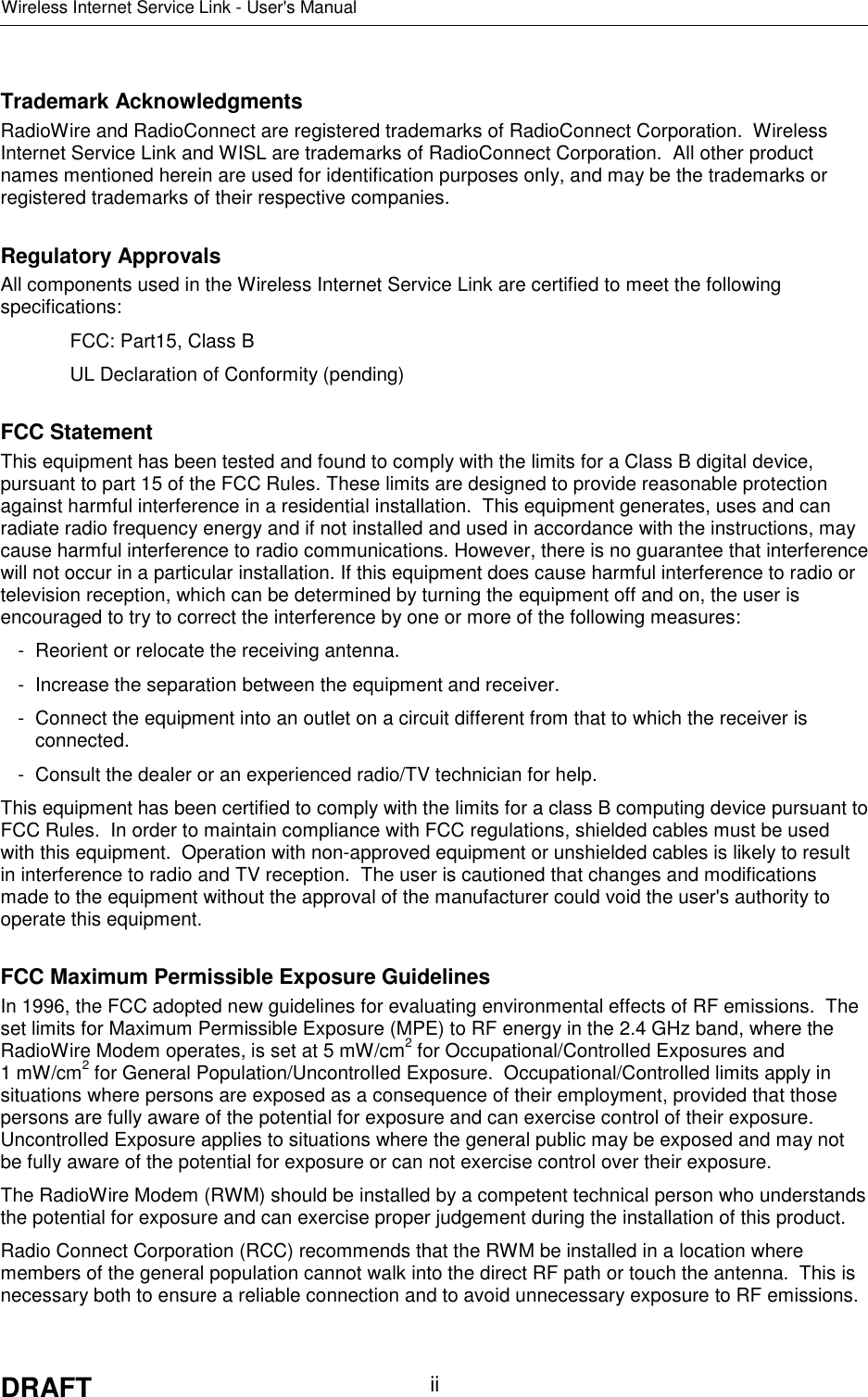 Wireless Internet Service Link - User&apos;s ManualDRAFT iiTrademark AcknowledgmentsRadioWire and RadioConnect are registered trademarks of RadioConnect Corporation.  WirelessInternet Service Link and WISL are trademarks of RadioConnect Corporation.  All other productnames mentioned herein are used for identification purposes only, and may be the trademarks orregistered trademarks of their respective companies.Regulatory ApprovalsAll components used in the Wireless Internet Service Link are certified to meet the followingspecifications:FCC: Part15, Class BUL Declaration of Conformity (pending)FCC StatementThis equipment has been tested and found to comply with the limits for a Class B digital device,pursuant to part 15 of the FCC Rules. These limits are designed to provide reasonable protectionagainst harmful interference in a residential installation.  This equipment generates, uses and canradiate radio frequency energy and if not installed and used in accordance with the instructions, maycause harmful interference to radio communications. However, there is no guarantee that interferencewill not occur in a particular installation. If this equipment does cause harmful interference to radio ortelevision reception, which can be determined by turning the equipment off and on, the user isencouraged to try to correct the interference by one or more of the following measures:- Reorient or relocate the receiving antenna.- Increase the separation between the equipment and receiver.- Connect the equipment into an outlet on a circuit different from that to which the receiver isconnected.- Consult the dealer or an experienced radio/TV technician for help.This equipment has been certified to comply with the limits for a class B computing device pursuant toFCC Rules.  In order to maintain compliance with FCC regulations, shielded cables must be usedwith this equipment.  Operation with non-approved equipment or unshielded cables is likely to resultin interference to radio and TV reception.  The user is cautioned that changes and modificationsmade to the equipment without the approval of the manufacturer could void the user&apos;s authority tooperate this equipment.FCC Maximum Permissible Exposure GuidelinesIn 1996, the FCC adopted new guidelines for evaluating environmental effects of RF emissions.  Theset limits for Maximum Permissible Exposure (MPE) to RF energy in the 2.4 GHz band, where theRadioWire Modem operates, is set at 5 mW/cm2 for Occupational/Controlled Exposures and1 mW/cm2 for General Population/Uncontrolled Exposure.  Occupational/Controlled limits apply insituations where persons are exposed as a consequence of their employment, provided that thosepersons are fully aware of the potential for exposure and can exercise control of their exposure.Uncontrolled Exposure applies to situations where the general public may be exposed and may notbe fully aware of the potential for exposure or can not exercise control over their exposure.The RadioWire Modem (RWM) should be installed by a competent technical person who understandsthe potential for exposure and can exercise proper judgement during the installation of this product.Radio Connect Corporation (RCC) recommends that the RWM be installed in a location wheremembers of the general population cannot walk into the direct RF path or touch the antenna.  This isnecessary both to ensure a reliable connection and to avoid unnecessary exposure to RF emissions.