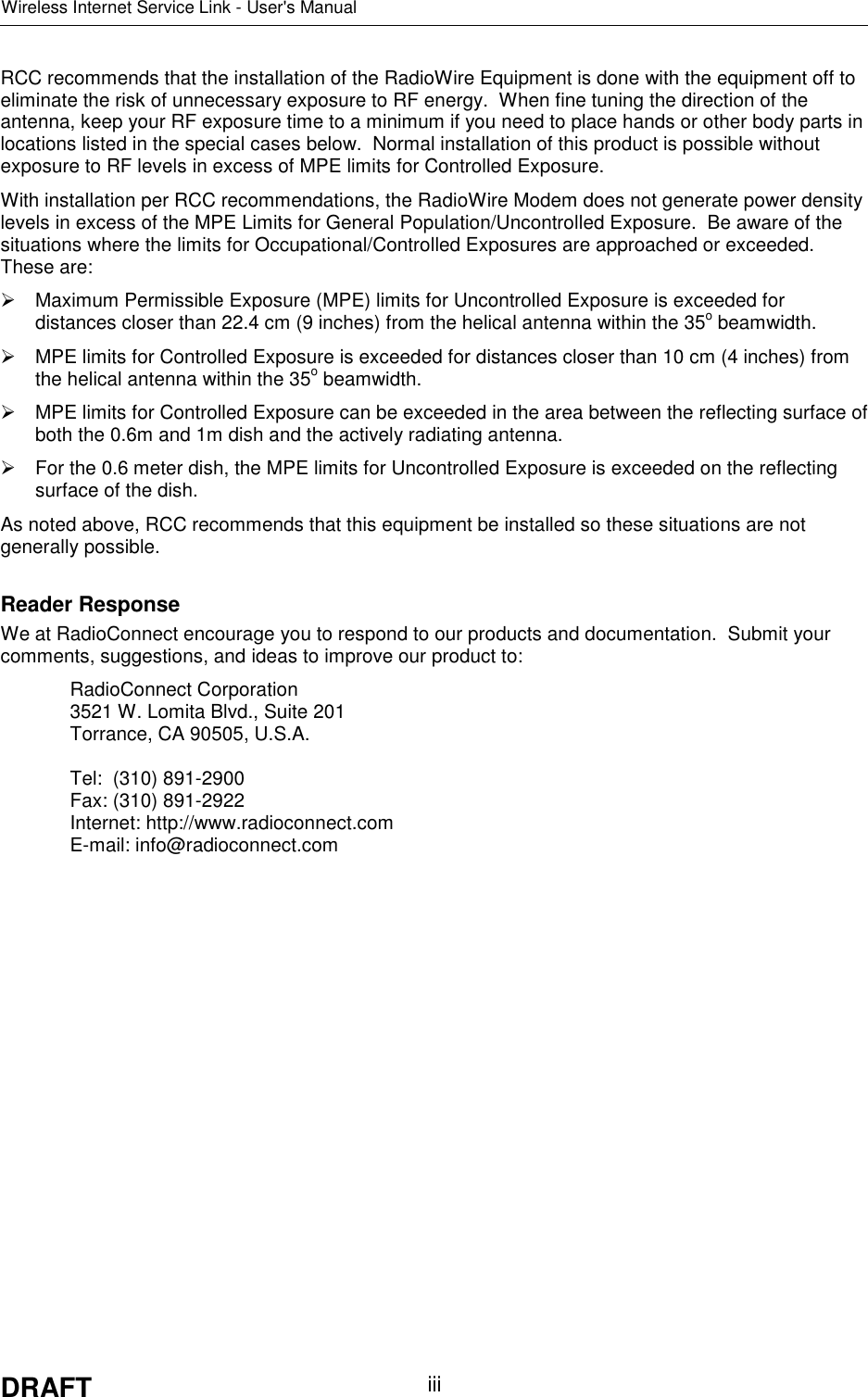 Wireless Internet Service Link - User&apos;s ManualDRAFT iiiRCC recommends that the installation of the RadioWire Equipment is done with the equipment off toeliminate the risk of unnecessary exposure to RF energy.  When fine tuning the direction of theantenna, keep your RF exposure time to a minimum if you need to place hands or other body parts inlocations listed in the special cases below.  Normal installation of this product is possible withoutexposure to RF levels in excess of MPE limits for Controlled Exposure.With installation per RCC recommendations, the RadioWire Modem does not generate power densitylevels in excess of the MPE Limits for General Population/Uncontrolled Exposure.  Be aware of thesituations where the limits for Occupational/Controlled Exposures are approached or exceeded.These are:  Maximum Permissible Exposure (MPE) limits for Uncontrolled Exposure is exceeded fordistances closer than 22.4 cm (9 inches) from the helical antenna within the 35o beamwidth.  MPE limits for Controlled Exposure is exceeded for distances closer than 10 cm (4 inches) fromthe helical antenna within the 35o beamwidth.  MPE limits for Controlled Exposure can be exceeded in the area between the reflecting surface ofboth the 0.6m and 1m dish and the actively radiating antenna.  For the 0.6 meter dish, the MPE limits for Uncontrolled Exposure is exceeded on the reflectingsurface of the dish.As noted above, RCC recommends that this equipment be installed so these situations are notgenerally possible.Reader ResponseWe at RadioConnect encourage you to respond to our products and documentation.  Submit yourcomments, suggestions, and ideas to improve our product to:RadioConnect Corporation3521 W. Lomita Blvd., Suite 201Torrance, CA 90505, U.S.A.Tel:  (310) 891-2900Fax: (310) 891-2922Internet: http://www.radioconnect.comE-mail: info@radioconnect.com