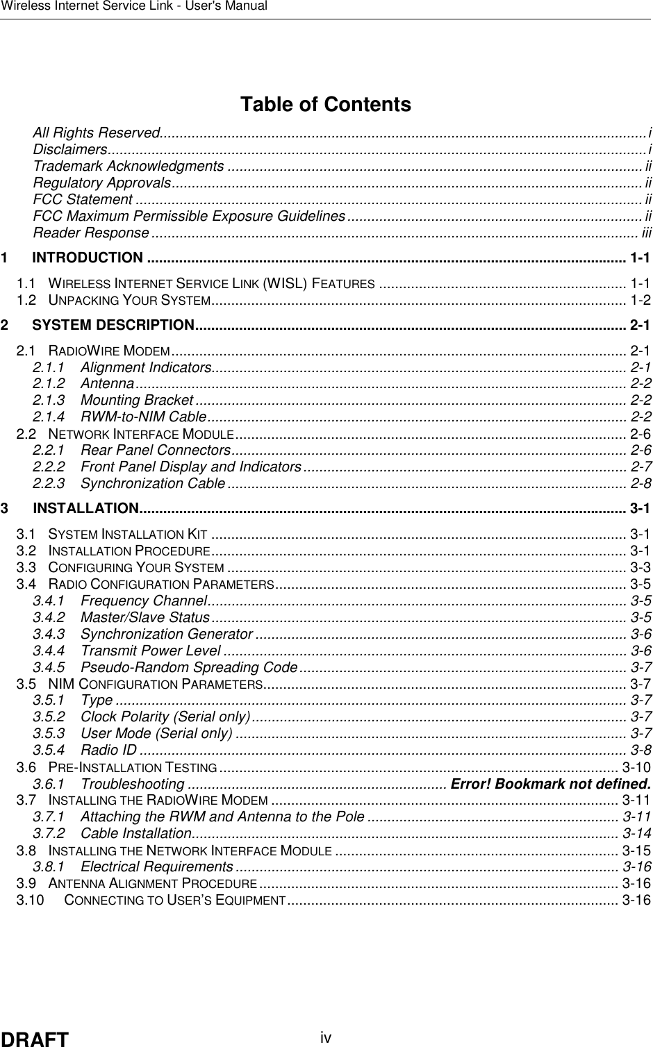 Wireless Internet Service Link - User&apos;s ManualDRAFT ivTable of ContentsAll Rights Reserved..........................................................................................................................iDisclaimers.......................................................................................................................................iTrademark Acknowledgments ........................................................................................................ iiRegulatory Approvals......................................................................................................................iiFCC Statement ...............................................................................................................................iiFCC Maximum Permissible Exposure Guidelines.......................................................................... iiReader Response .......................................................................................................................... iii1 INTRODUCTION ........................................................................................................................ 1-11.1 WIRELESS INTERNET SERVICE LINK (WISL) FEATURES .............................................................. 1-11.2 UNPACKING YOUR SYSTEM........................................................................................................ 1-22 SYSTEM DESCRIPTION............................................................................................................ 2-12.1 RADIOWIRE MODEM.................................................................................................................. 2-12.1.1 Alignment Indicators........................................................................................................ 2-12.1.2 Antenna........................................................................................................................... 2-22.1.3 Mounting Bracket ............................................................................................................ 2-22.1.4 RWM-to-NIM Cable......................................................................................................... 2-22.2 NETWORK INTERFACE MODULE.................................................................................................. 2-62.2.1 Rear Panel Connectors................................................................................................... 2-62.2.2 Front Panel Display and Indicators................................................................................. 2-72.2.3 Synchronization Cable .................................................................................................... 2-83 INSTALLATION.......................................................................................................................... 3-13.1 SYSTEM INSTALLATION KIT ........................................................................................................ 3-13.2 INSTALLATION PROCEDURE........................................................................................................ 3-13.3 CONFIGURING YOUR SYSTEM .................................................................................................... 3-33.4 RADIO CONFIGURATION PARAMETERS........................................................................................ 3-53.4.1 Frequency Channel......................................................................................................... 3-53.4.2 Master/Slave Status........................................................................................................3-53.4.3 Synchronization Generator ............................................................................................. 3-63.4.4 Transmit Power Level ..................................................................................................... 3-63.4.5 Pseudo-Random Spreading Code.................................................................................. 3-73.5 NIM CONFIGURATION PARAMETERS........................................................................................... 3-73.5.1 Type ................................................................................................................................ 3-73.5.2 Clock Polarity (Serial only).............................................................................................. 3-73.5.3 User Mode (Serial only) .................................................................................................. 3-73.5.4 Radio ID .......................................................................................................................... 3-83.6 PRE-INSTALLATION TESTING .................................................................................................... 3-103.6.1 Troubleshooting ................................................................. Error! Bookmark not defined.3.7 INSTALLING THE RADIOWIRE MODEM ....................................................................................... 3-113.7.1 Attaching the RWM and Antenna to the Pole ............................................................... 3-113.7.2 Cable Installation........................................................................................................... 3-143.8 INSTALLING THE NETWORK INTERFACE MODULE ....................................................................... 3-153.8.1 Electrical Requirements ................................................................................................ 3-163.9 ANTENNA ALIGNMENT PROCEDURE .......................................................................................... 3-163.10 CONNECTING TO USER’S EQUIPMENT................................................................................... 3-16