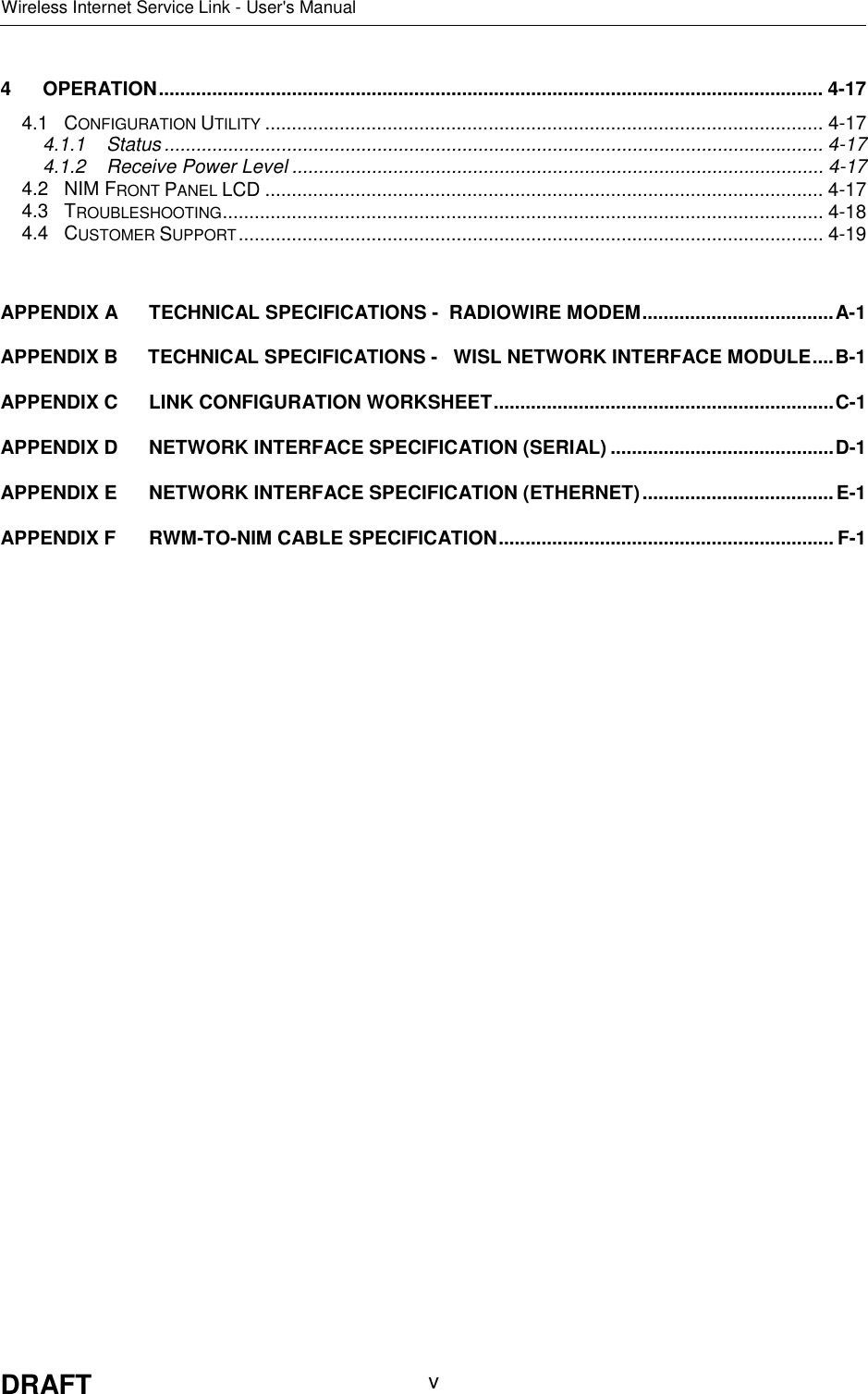 Wireless Internet Service Link - User&apos;s ManualDRAFT v4 OPERATION............................................................................................................................. 4-174.1 CONFIGURATION UTILITY ......................................................................................................... 4-174.1.1 Status ............................................................................................................................ 4-174.1.2 Receive Power Level .................................................................................................... 4-174.2 NIM FRONT PANEL LCD ......................................................................................................... 4-174.3 TROUBLESHOOTING................................................................................................................. 4-184.4 CUSTOMER SUPPORT.............................................................................................................. 4-19APPENDIX A TECHNICAL SPECIFICATIONS -  RADIOWIRE MODEM....................................A-1APPENDIX B TECHNICAL SPECIFICATIONS -   WISL NETWORK INTERFACE MODULE....B-1APPENDIX C LINK CONFIGURATION WORKSHEET................................................................C-1APPENDIX D NETWORK INTERFACE SPECIFICATION (SERIAL) ..........................................D-1APPENDIX E NETWORK INTERFACE SPECIFICATION (ETHERNET)....................................E-1APPENDIX F RWM-TO-NIM CABLE SPECIFICATION............................................................... F-1