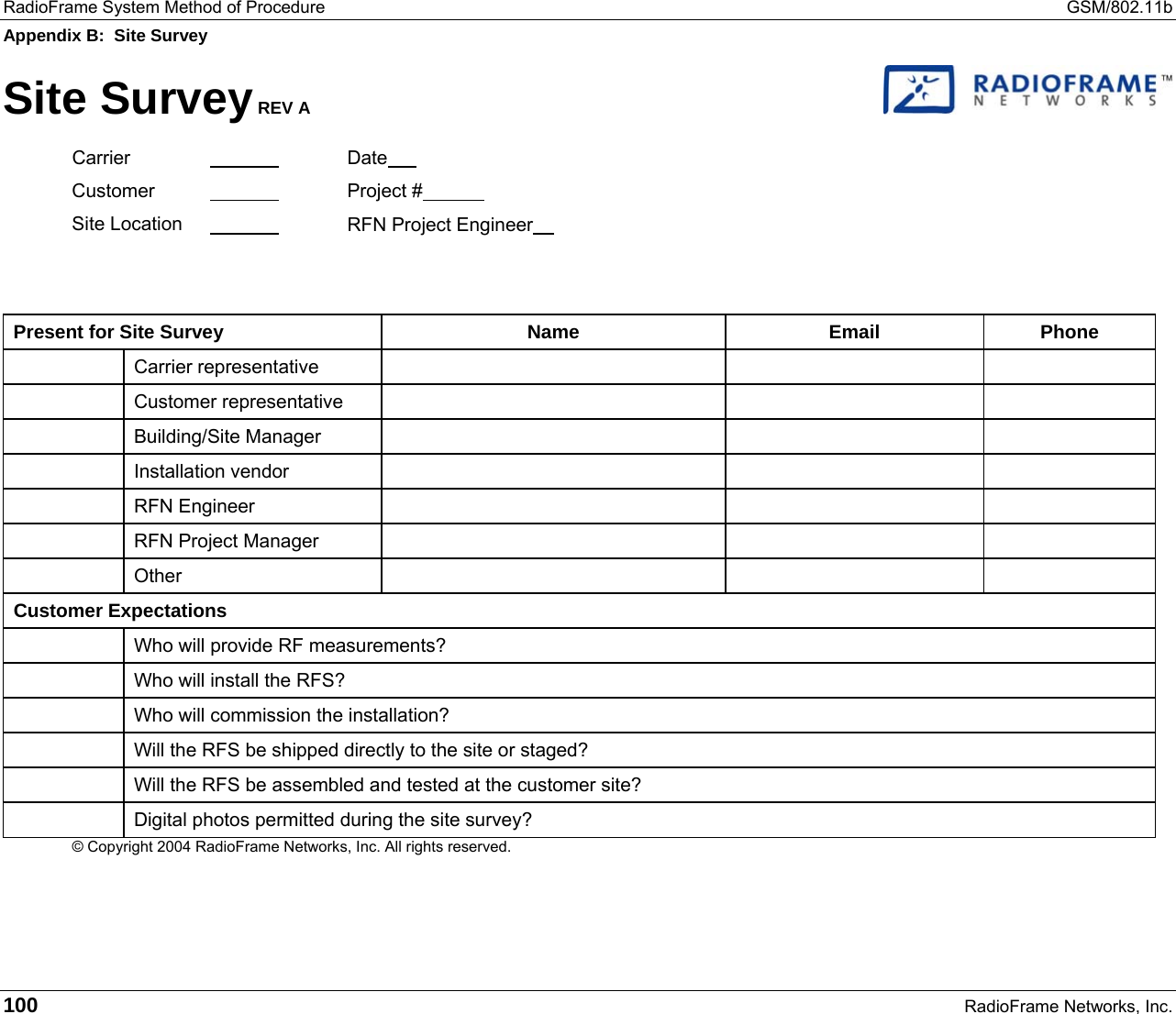 RadioFrame System Method of Procedure  GSM/802.11b Appendix B:  Site Survey 100   RadioFrame Networks, Inc. Site Survey REV A   Carrier   Date  Customer    Project #  Site Location      RFN Project Engineer       Present for Site Survey  Name  Email  Phone  Carrier representative       Customer representative       Building/Site Manager       Installation vendor       RFN Engineer         RFN Project Manager        Other       Customer Expectations   Who will provide RF measurements?   Who will install the RFS?   Who will commission the installation?   Will the RFS be shipped directly to the site or staged?   Will the RFS be assembled and tested at the customer site?   Digital photos permitted during the site survey? © Copyright 2004 RadioFrame Networks, Inc. All rights reserved.   