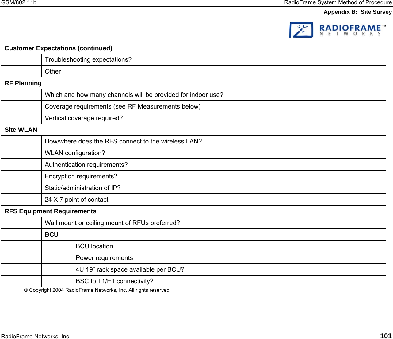 GSM/802.11b  RadioFrame System Method of Procedure Appendix B:  Site Survey RadioFrame Networks, Inc.   101   Customer Expectations (continued)  Troubleshooting expectations?  Other RF Planning   Which and how many channels will be provided for indoor use?   Coverage requirements (see RF Measurements below)  Vertical coverage required? Site WLAN   How/where does the RFS connect to the wireless LAN?  WLAN configuration?  Authentication requirements?  Encryption requirements?   Static/administration of IP?   24 X 7 point of contact RFS Equipment Requirements   Wall mount or ceiling mount of RFUs preferred?  BCU    BCU location    Power requirements     4U 19” rack space available per BCU?     BSC to T1/E1 connectivity? © Copyright 2004 RadioFrame Networks, Inc. All rights reserved.   