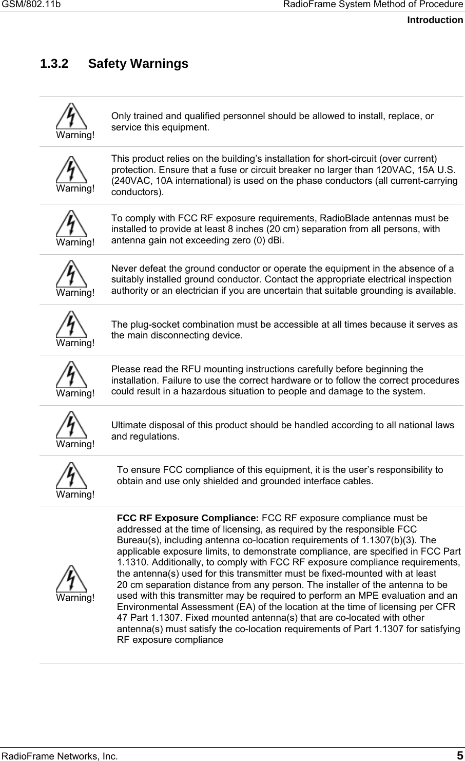 GSM/802.11b  RadioFrame System Method of Procedure Introduction RadioFrame Networks, Inc.   5 1.3.2 Safety Warnings   Warning! Only trained and qualified personnel should be allowed to install, replace, or service this equipment.  Warning! This product relies on the building’s installation for short-circuit (over current) protection. Ensure that a fuse or circuit breaker no larger than 120VAC, 15A U.S. (240VAC, 10A international) is used on the phase conductors (all current-carrying conductors).  Warning! To comply with FCC RF exposure requirements, RadioBlade antennas must be installed to provide at least 8 inches (20 cm) separation from all persons, with antenna gain not exceeding zero (0) dBi.  Warning! Never defeat the ground conductor or operate the equipment in the absence of a suitably installed ground conductor. Contact the appropriate electrical inspection authority or an electrician if you are uncertain that suitable grounding is available.  Warning! The plug-socket combination must be accessible at all times because it serves as the main disconnecting device.  Warning! Please read the RFU mounting instructions carefully before beginning the installation. Failure to use the correct hardware or to follow the correct procedures could result in a hazardous situation to people and damage to the system.  Warning! Ultimate disposal of this product should be handled according to all national laws and regulations.  Warning! To ensure FCC compliance of this equipment, it is the user’s responsibility to obtain and use only shielded and grounded interface cables.   Warning! FCC RF Exposure Compliance: FCC RF exposure compliance must be addressed at the time of licensing, as required by the responsible FCC Bureau(s), including antenna co-location requirements of 1.1307(b)(3). The applicable exposure limits, to demonstrate compliance, are specified in FCC Part 1.1310. Additionally, to comply with FCC RF exposure compliance requirements, the antenna(s) used for this transmitter must be fixed-mounted with at least  20 cm separation distance from any person. The installer of the antenna to be used with this transmitter may be required to perform an MPE evaluation and an Environmental Assessment (EA) of the location at the time of licensing per CFR 47 Part 1.1307. Fixed mounted antenna(s) that are co-located with other antenna(s) must satisfy the co-location requirements of Part 1.1307 for satisfying RF exposure compliance  
