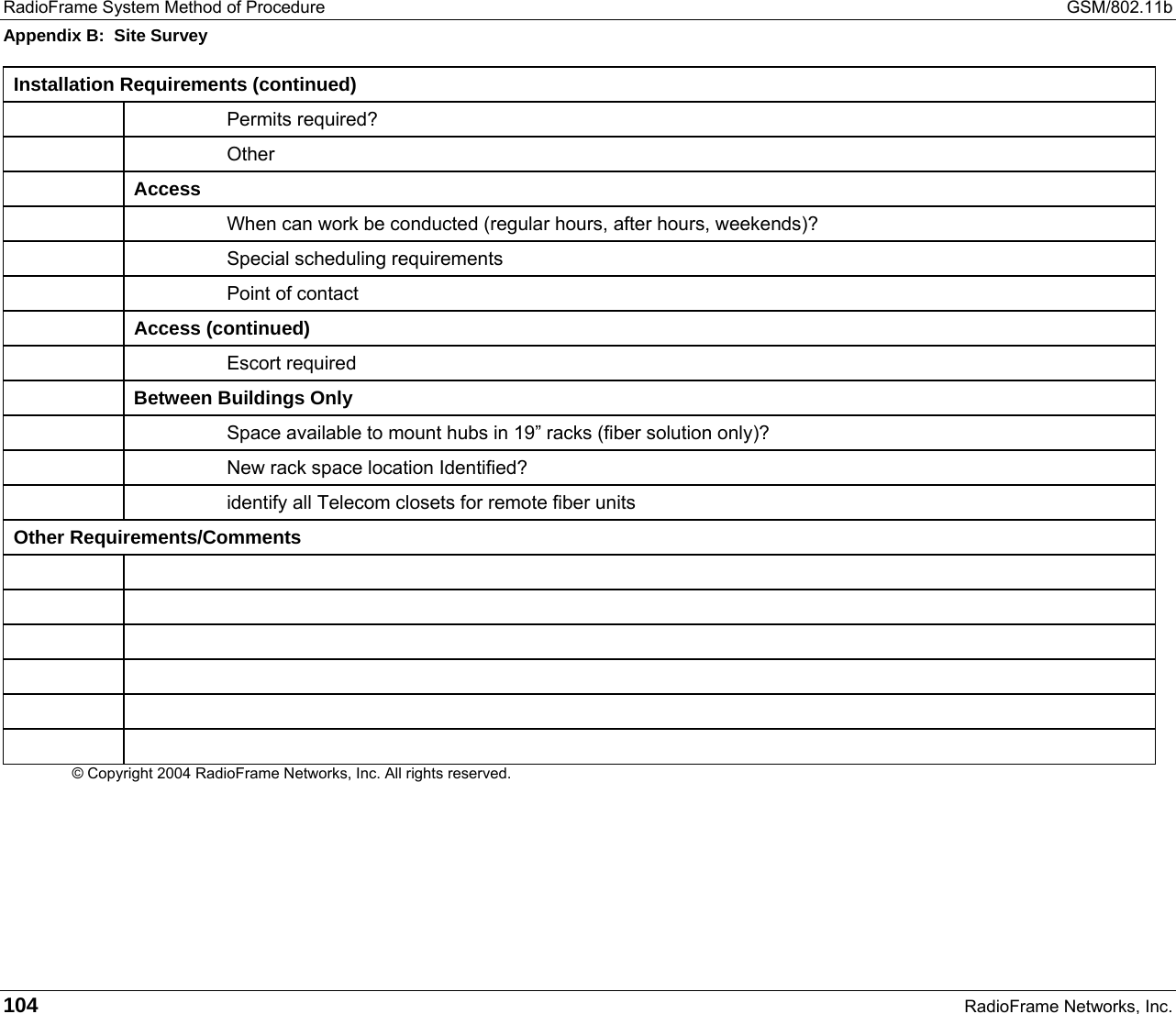 RadioFrame System Method of Procedure  GSM/802.11b Appendix B:  Site Survey 104   RadioFrame Networks, Inc. Installation Requirements (continued)   Permits required?   Other  Access     When can work be conducted (regular hours, after hours, weekends)?   Special scheduling requirements     Point of contact  Access (continued)   Escort required  Between Buildings Only     Space available to mount hubs in 19” racks (fiber solution only)?     New rack space location Identified?     identify all Telecom closets for remote fiber units Other Requirements/Comments             © Copyright 2004 RadioFrame Networks, Inc. All rights reserved.  