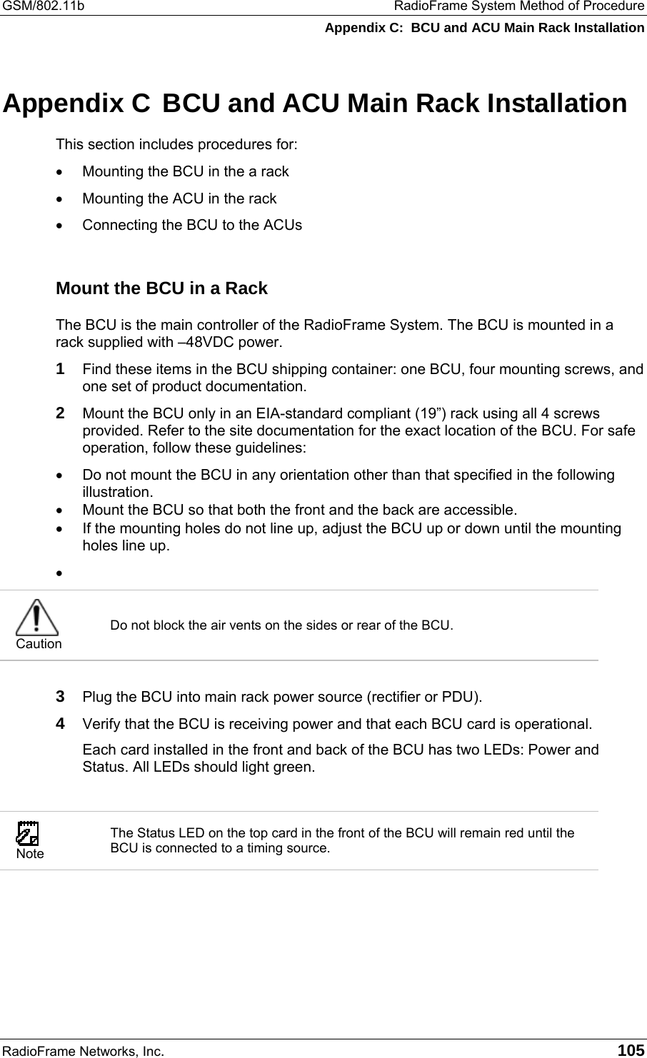 GSM/802.11b  RadioFrame System Method of Procedure Appendix C:  BCU and ACU Main Rack Installation RadioFrame Networks, Inc.   105 Appendix C  BCU and ACU Main Rack Installation This section includes procedures for:   •  Mounting the BCU in the a rack •  Mounting the ACU in the rack •  Connecting the BCU to the ACUs  Mount the BCU in a Rack The BCU is the main controller of the RadioFrame System. The BCU is mounted in a rack supplied with –48VDC power.  1 Find these items in the BCU shipping container: one BCU, four mounting screws, and one set of product documentation. 2 Mount the BCU only in an EIA-standard compliant (19”) rack using all 4 screws provided. Refer to the site documentation for the exact location of the BCU. For safe operation, follow these guidelines: •  Do not mount the BCU in any orientation other than that specified in the following illustration. •  Mount the BCU so that both the front and the back are accessible. •  If the mounting holes do not line up, adjust the BCU up or down until the mounting holes line up. •    Caution Do not block the air vents on the sides or rear of the BCU.  3 Plug the BCU into main rack power source (rectifier or PDU). 4 Verify that the BCU is receiving power and that each BCU card is operational. Each card installed in the front and back of the BCU has two LEDs: Power and Status. All LEDs should light green.   Note The Status LED on the top card in the front of the BCU will remain red until the BCU is connected to a timing source.  
