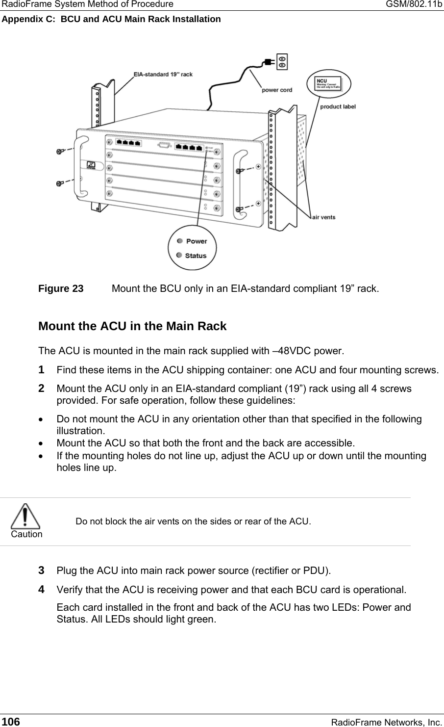 RadioFrame System Method of Procedure  GSM/802.11b Appendix C:  BCU and ACU Main Rack Installation 106  RadioFrame Networks, Inc.  Figure 23  Mount the BCU only in an EIA-standard compliant 19” rack. Mount the ACU in the Main Rack The ACU is mounted in the main rack supplied with –48VDC power.  1 Find these items in the ACU shipping container: one ACU and four mounting screws. 2 Mount the ACU only in an EIA-standard compliant (19”) rack using all 4 screws provided. For safe operation, follow these guidelines: •  Do not mount the ACU in any orientation other than that specified in the following illustration. •  Mount the ACU so that both the front and the back are accessible. •  If the mounting holes do not line up, adjust the ACU up or down until the mounting holes line up.   Caution Do not block the air vents on the sides or rear of the ACU.  3 Plug the ACU into main rack power source (rectifier or PDU). 4 Verify that the ACU is receiving power and that each BCU card is operational. Each card installed in the front and back of the ACU has two LEDs: Power and Status. All LEDs should light green.  