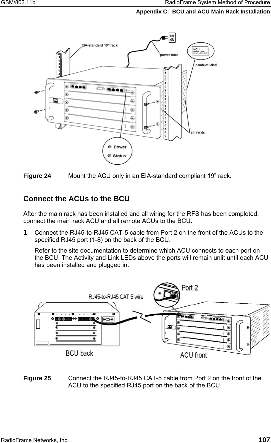 GSM/802.11b  RadioFrame System Method of Procedure Appendix C:  BCU and ACU Main Rack Installation RadioFrame Networks, Inc.   107  Figure 24  Mount the ACU only in an EIA-standard compliant 19” rack. Connect the ACUs to the BCU After the main rack has been installed and all wiring for the RFS has been completed, connect the main rack ACU and all remote ACUs to the BCU.  1 Connect the RJ45-to-RJ45 CAT-5 cable from Port 2 on the front of the ACUs to the specified RJ45 port (1-8) on the back of the BCU. Refer to the site documentation to determine which ACU connects to each port on the BCU. The Activity and Link LEDs above the ports will remain unlit until each ACU has been installed and plugged in.   Figure 25  Connect the RJ45-to-RJ45 CAT-5 cable from Port 2 on the front of the ACU to the specified RJ45 port on the back of the BCU.  