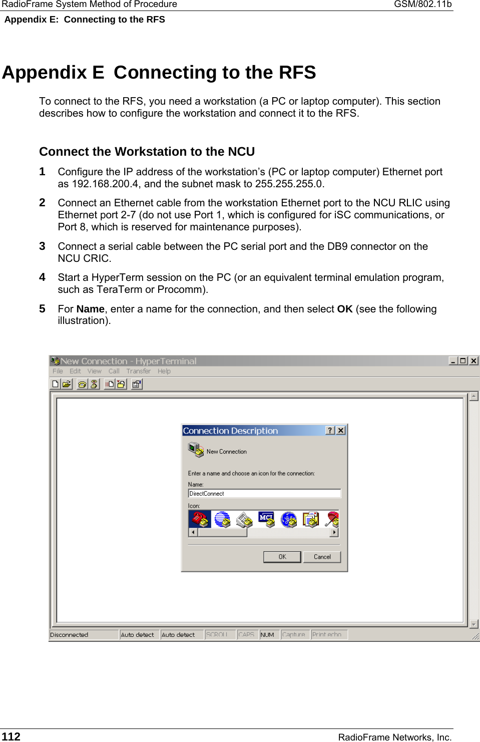 RadioFrame System Method of Procedure  GSM/802.11b  Appendix E:  Connecting to the RFS 112  RadioFrame Networks, Inc. Appendix E  Connecting to the RFS To connect to the RFS, you need a workstation (a PC or laptop computer). This section describes how to configure the workstation and connect it to the RFS. Connect the Workstation to the NCU 1 Configure the IP address of the workstation’s (PC or laptop computer) Ethernet port as 192.168.200.4, and the subnet mask to 255.255.255.0. 2 Connect an Ethernet cable from the workstation Ethernet port to the NCU RLIC using Ethernet port 2-7 (do not use Port 1, which is configured for iSC communications, or Port 8, which is reserved for maintenance purposes). 3 Connect a serial cable between the PC serial port and the DB9 connector on the NCU CRIC.   4 Start a HyperTerm session on the PC (or an equivalent terminal emulation program, such as TeraTerm or Procomm). 5 For Name, enter a name for the connection, and then select OK (see the following illustration).   
