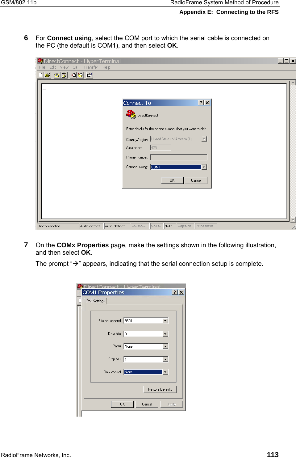 GSM/802.11b  RadioFrame System Method of Procedure Appendix E:  Connecting to the RFS RadioFrame Networks, Inc.   113 6  For Connect using, select the COM port to which the serial cable is connected on the PC (the default is COM1), and then select OK.  7  On the COMx Properties page, make the settings shown in the following illustration, and then select OK. The prompt “” appears, indicating that the serial connection setup is complete.  
