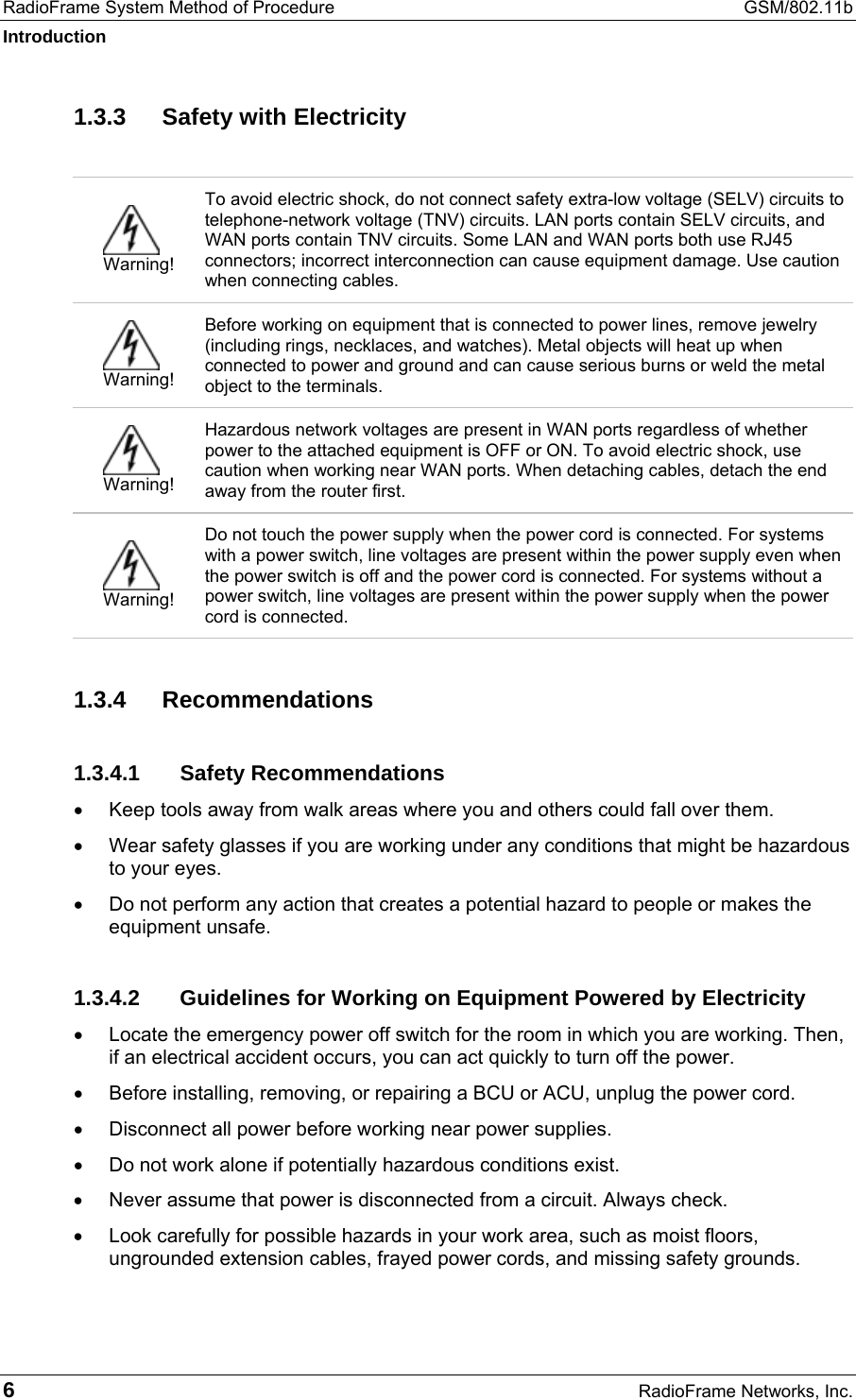 RadioFrame System Method of Procedure  GSM/802.11b Introduction 6  RadioFrame Networks, Inc. 1.3.3 Safety with Electricity   Warning! To avoid electric shock, do not connect safety extra-low voltage (SELV) circuits to telephone-network voltage (TNV) circuits. LAN ports contain SELV circuits, and WAN ports contain TNV circuits. Some LAN and WAN ports both use RJ45 connectors; incorrect interconnection can cause equipment damage. Use caution when connecting cables.  Warning! Before working on equipment that is connected to power lines, remove jewelry (including rings, necklaces, and watches). Metal objects will heat up when connected to power and ground and can cause serious burns or weld the metal object to the terminals.  Warning! Hazardous network voltages are present in WAN ports regardless of whether power to the attached equipment is OFF or ON. To avoid electric shock, use caution when working near WAN ports. When detaching cables, detach the end away from the router first.  Warning! Do not touch the power supply when the power cord is connected. For systems with a power switch, line voltages are present within the power supply even when the power switch is off and the power cord is connected. For systems without a power switch, line voltages are present within the power supply when the power cord is connected. 1.3.4 Recommendations 1.3.4.1 Safety Recommendations •  Keep tools away from walk areas where you and others could fall over them.  •  Wear safety glasses if you are working under any conditions that might be hazardous to your eyes.  •  Do not perform any action that creates a potential hazard to people or makes the equipment unsafe.  1.3.4.2  Guidelines for Working on Equipment Powered by Electricity •  Locate the emergency power off switch for the room in which you are working. Then, if an electrical accident occurs, you can act quickly to turn off the power.  •  Before installing, removing, or repairing a BCU or ACU, unplug the power cord. •  Disconnect all power before working near power supplies. •  Do not work alone if potentially hazardous conditions exist.  •  Never assume that power is disconnected from a circuit. Always check.  •  Look carefully for possible hazards in your work area, such as moist floors, ungrounded extension cables, frayed power cords, and missing safety grounds.  