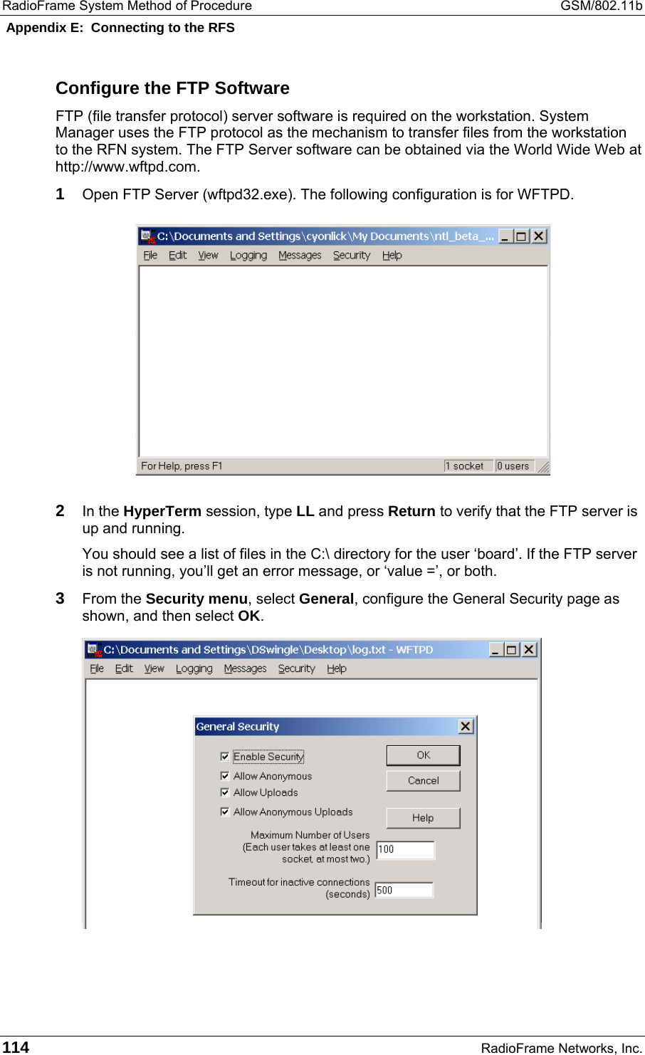 RadioFrame System Method of Procedure  GSM/802.11b  Appendix E:  Connecting to the RFS 114  RadioFrame Networks, Inc. Configure the FTP Software FTP (file transfer protocol) server software is required on the workstation. System Manager uses the FTP protocol as the mechanism to transfer files from the workstation to the RFN system. The FTP Server software can be obtained via the World Wide Web at http://www.wftpd.com. 1 Open FTP Server (wftpd32.exe). The following configuration is for WFTPD.  2 In the HyperTerm session, type LL and press Return to verify that the FTP server is up and running. You should see a list of files in the C:\ directory for the user ‘board’. If the FTP server is not running, you’ll get an error message, or ‘value =’, or both. 3 From the Security menu, select General, configure the General Security page as shown, and then select OK.   