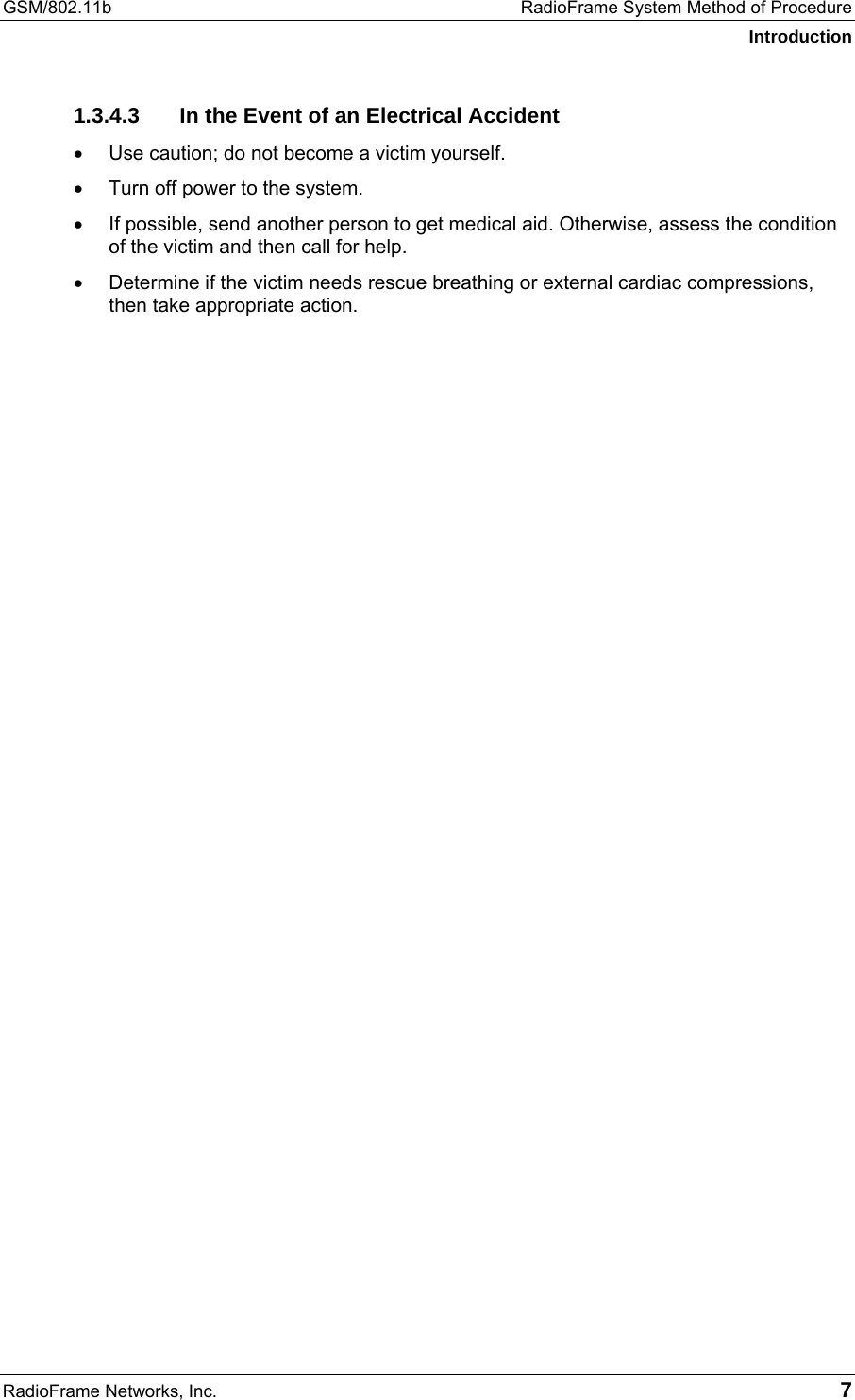 GSM/802.11b  RadioFrame System Method of Procedure Introduction RadioFrame Networks, Inc.   7 1.3.4.3  In the Event of an Electrical Accident •  Use caution; do not become a victim yourself.  •  Turn off power to the system.  •  If possible, send another person to get medical aid. Otherwise, assess the condition of the victim and then call for help.  •  Determine if the victim needs rescue breathing or external cardiac compressions, then take appropriate action.   