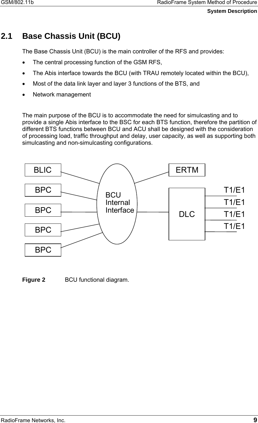 GSM/802.11b  RadioFrame System Method of Procedure System Description RadioFrame Networks, Inc.   9 2.1  Base Chassis Unit (BCU) The Base Chassis Unit (BCU) is the main controller of the RFS and provides: •  The central processing function of the GSM RFS,  •  The Abis interface towards the BCU (with TRAU remotely located within the BCU),  •  Most of the data link layer and layer 3 functions of the BTS, and  •  Network management  The main purpose of the BCU is to accommodate the need for simulcasting and to provide a single Abis interface to the BSC for each BTS function, therefore the partition of different BTS functions between BCU and ACU shall be designed with the consideration of processing load, traffic throughput and delay, user capacity, as well as supporting both simulcasting and non-simulcasting configurations.   Figure 2  BCU functional diagram. DLC   BPC   BLIC   BPC   BPC   T1/E1T1/E1T1/E1T1/E1ERTM   BPC   BCU Internal Interface  