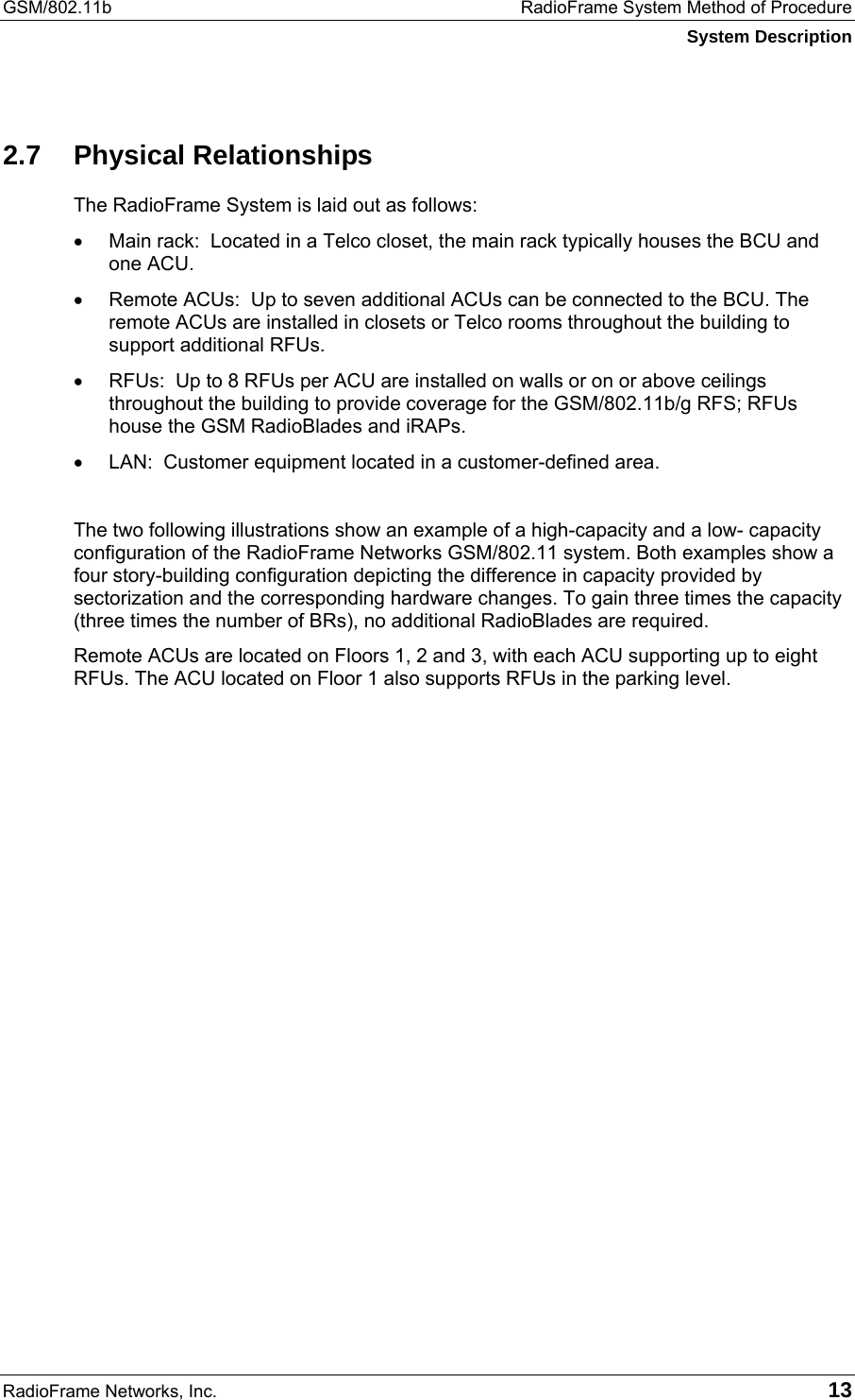 GSM/802.11b  RadioFrame System Method of Procedure System Description RadioFrame Networks, Inc.   13 2.7 Physical Relationships The RadioFrame System is laid out as follows: •  Main rack:  Located in a Telco closet, the main rack typically houses the BCU and one ACU. •  Remote ACUs:  Up to seven additional ACUs can be connected to the BCU. The remote ACUs are installed in closets or Telco rooms throughout the building to support additional RFUs. •  RFUs:  Up to 8 RFUs per ACU are installed on walls or on or above ceilings throughout the building to provide coverage for the GSM/802.11b/g RFS; RFUs house the GSM RadioBlades and iRAPs. •  LAN:  Customer equipment located in a customer-defined area.  The two following illustrations show an example of a high-capacity and a low- capacity configuration of the RadioFrame Networks GSM/802.11 system. Both examples show a four story-building configuration depicting the difference in capacity provided by sectorization and the corresponding hardware changes. To gain three times the capacity (three times the number of BRs), no additional RadioBlades are required.   Remote ACUs are located on Floors 1, 2 and 3, with each ACU supporting up to eight RFUs. The ACU located on Floor 1 also supports RFUs in the parking level.  