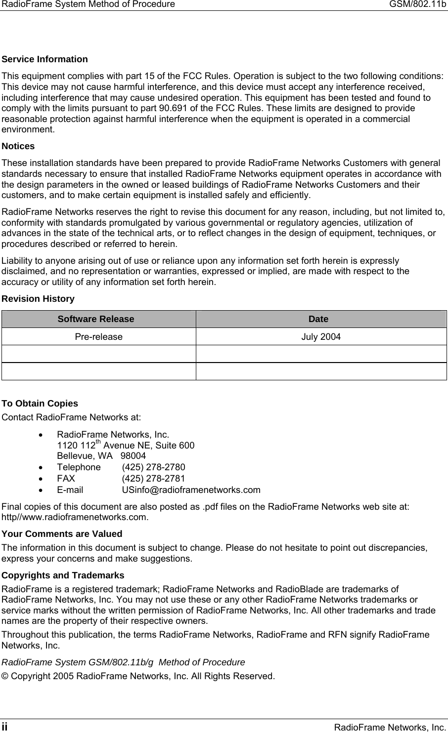 RadioFrame System Method of Procedure  GSM/802.11b ii RadioFrame Networks, Inc. Service Information This equipment complies with part 15 of the FCC Rules. Operation is subject to the two following conditions: This device may not cause harmful interference, and this device must accept any interference received, including interference that may cause undesired operation. This equipment has been tested and found to comply with the limits pursuant to part 90.691 of the FCC Rules. These limits are designed to provide reasonable protection against harmful interference when the equipment is operated in a commercial environment.  Notices These installation standards have been prepared to provide RadioFrame Networks Customers with general standards necessary to ensure that installed RadioFrame Networks equipment operates in accordance with the design parameters in the owned or leased buildings of RadioFrame Networks Customers and their customers, and to make certain equipment is installed safely and efficiently. RadioFrame Networks reserves the right to revise this document for any reason, including, but not limited to, conformity with standards promulgated by various governmental or regulatory agencies, utilization of advances in the state of the technical arts, or to reflect changes in the design of equipment, techniques, or procedures described or referred to herein. Liability to anyone arising out of use or reliance upon any information set forth herein is expressly disclaimed, and no representation or warranties, expressed or implied, are made with respect to the accuracy or utility of any information set forth herein. Revision History Software Release  Date Pre-release July 2004      To Obtain Copies Contact RadioFrame Networks at: •  RadioFrame Networks, Inc. 1120 112th Avenue NE, Suite 600 Bellevue, WA   98004 •  Telephone (425) 278-2780 •  FAX (425) 278-2781 •  E-mail USinfo@radioframenetworks.com Final copies of this document are also posted as .pdf files on the RadioFrame Networks web site at: http//www.radioframenetworks.com. Your Comments are Valued The information in this document is subject to change. Please do not hesitate to point out discrepancies, express your concerns and make suggestions. Copyrights and Trademarks RadioFrame is a registered trademark; RadioFrame Networks and RadioBlade are trademarks of RadioFrame Networks, Inc. You may not use these or any other RadioFrame Networks trademarks or service marks without the written permission of RadioFrame Networks, Inc. All other trademarks and trade names are the property of their respective owners.  Throughout this publication, the terms RadioFrame Networks, RadioFrame and RFN signify RadioFrame Networks, Inc. RadioFrame System GSM/802.11b/g  Method of Procedure © Copyright 2005 RadioFrame Networks, Inc. All Rights Reserved. 