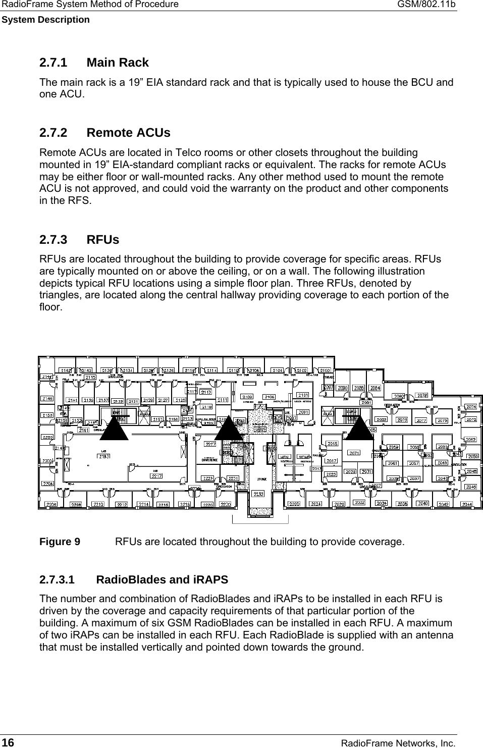 RadioFrame System Method of Procedure  GSM/802.11b System Description 16  RadioFrame Networks, Inc. 2.7.1 Main Rack The main rack is a 19” EIA standard rack and that is typically used to house the BCU and one ACU.  2.7.2 Remote ACUs Remote ACUs are located in Telco rooms or other closets throughout the building mounted in 19” EIA-standard compliant racks or equivalent. The racks for remote ACUs may be either floor or wall-mounted racks. Any other method used to mount the remote ACU is not approved, and could void the warranty on the product and other components in the RFS. 2.7.3 RFUs RFUs are located throughout the building to provide coverage for specific areas. RFUs are typically mounted on or above the ceiling, or on a wall. The following illustration depicts typical RFU locations using a simple floor plan. Three RFUs, denoted by triangles, are located along the central hallway providing coverage to each portion of the floor.  Figure 9  RFUs are located throughout the building to provide coverage. 2.7.3.1  RadioBlades and iRAPS The number and combination of RadioBlades and iRAPs to be installed in each RFU is driven by the coverage and capacity requirements of that particular portion of the building. A maximum of six GSM RadioBlades can be installed in each RFU. A maximum of two iRAPs can be installed in each RFU. Each RadioBlade is supplied with an antenna that must be installed vertically and pointed down towards the ground.   