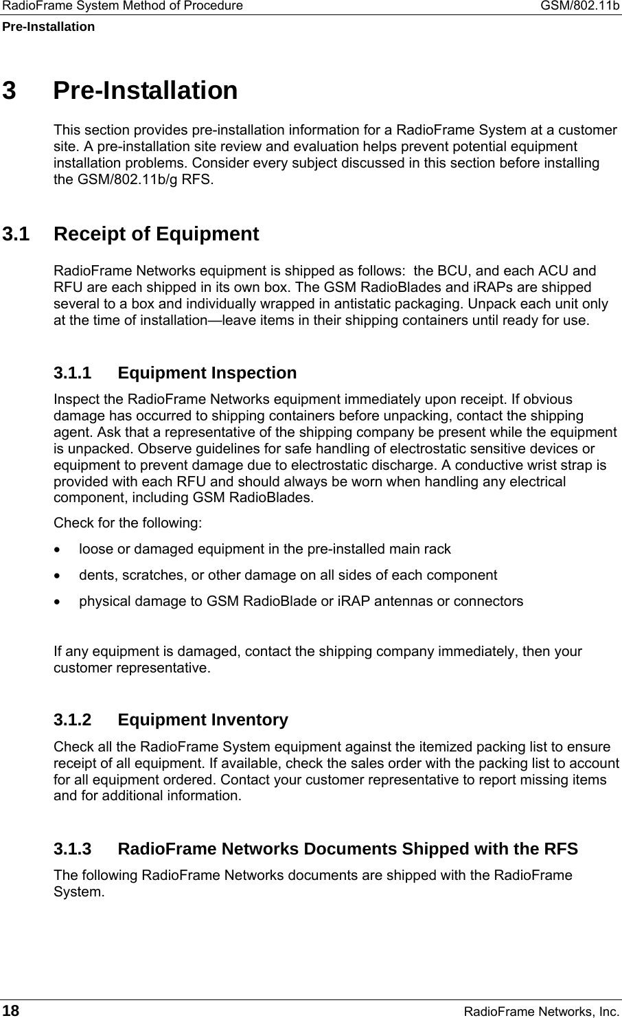 RadioFrame System Method of Procedure  GSM/802.11b Pre-Installation 18  RadioFrame Networks, Inc. 3 Pre-Installation This section provides pre-installation information for a RadioFrame System at a customer site. A pre-installation site review and evaluation helps prevent potential equipment installation problems. Consider every subject discussed in this section before installing the GSM/802.11b/g RFS.  3.1  Receipt of Equipment RadioFrame Networks equipment is shipped as follows:  the BCU, and each ACU and RFU are each shipped in its own box. The GSM RadioBlades and iRAPs are shipped several to a box and individually wrapped in antistatic packaging. Unpack each unit only at the time of installation—leave items in their shipping containers until ready for use.  3.1.1 Equipment Inspection Inspect the RadioFrame Networks equipment immediately upon receipt. If obvious damage has occurred to shipping containers before unpacking, contact the shipping agent. Ask that a representative of the shipping company be present while the equipment is unpacked. Observe guidelines for safe handling of electrostatic sensitive devices or equipment to prevent damage due to electrostatic discharge. A conductive wrist strap is provided with each RFU and should always be worn when handling any electrical component, including GSM RadioBlades.  Check for the following: •  loose or damaged equipment in the pre-installed main rack •  dents, scratches, or other damage on all sides of each component •  physical damage to GSM RadioBlade or iRAP antennas or connectors  If any equipment is damaged, contact the shipping company immediately, then your customer representative. 3.1.2 Equipment Inventory Check all the RadioFrame System equipment against the itemized packing list to ensure receipt of all equipment. If available, check the sales order with the packing list to account for all equipment ordered. Contact your customer representative to report missing items and for additional information. 3.1.3  RadioFrame Networks Documents Shipped with the RFS The following RadioFrame Networks documents are shipped with the RadioFrame System.  