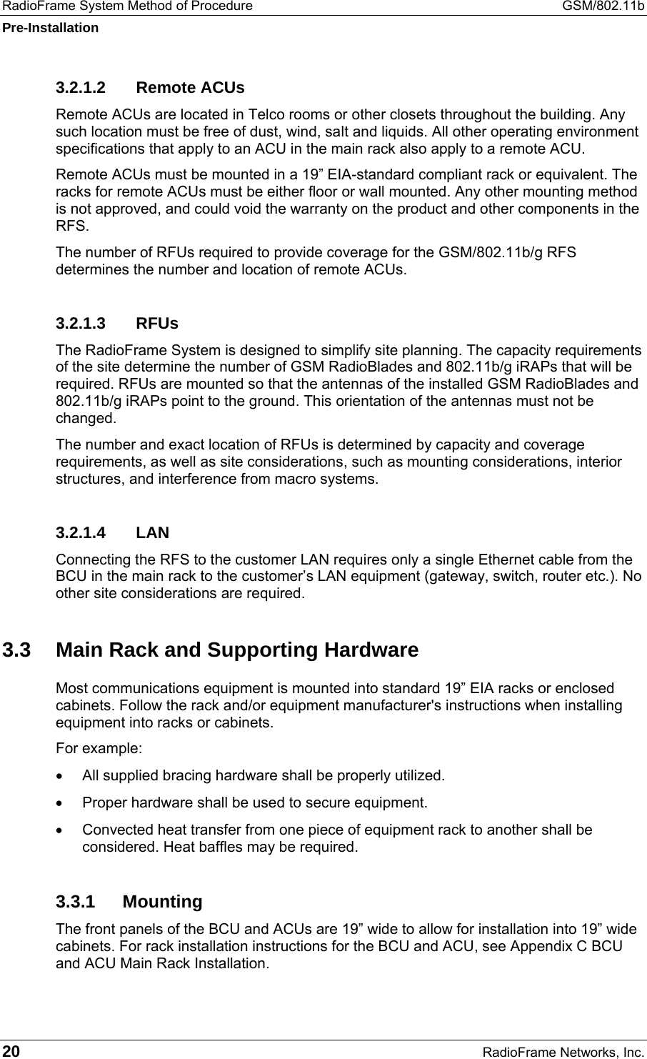RadioFrame System Method of Procedure  GSM/802.11b Pre-Installation 20  RadioFrame Networks, Inc. 3.2.1.2 Remote ACUs Remote ACUs are located in Telco rooms or other closets throughout the building. Any such location must be free of dust, wind, salt and liquids. All other operating environment specifications that apply to an ACU in the main rack also apply to a remote ACU. Remote ACUs must be mounted in a 19” EIA-standard compliant rack or equivalent. The racks for remote ACUs must be either floor or wall mounted. Any other mounting method is not approved, and could void the warranty on the product and other components in the RFS.  The number of RFUs required to provide coverage for the GSM/802.11b/g RFS determines the number and location of remote ACUs. 3.2.1.3 RFUs The RadioFrame System is designed to simplify site planning. The capacity requirements of the site determine the number of GSM RadioBlades and 802.11b/g iRAPs that will be required. RFUs are mounted so that the antennas of the installed GSM RadioBlades and 802.11b/g iRAPs point to the ground. This orientation of the antennas must not be changed. The number and exact location of RFUs is determined by capacity and coverage requirements, as well as site considerations, such as mounting considerations, interior structures, and interference from macro systems.   3.2.1.4 LAN Connecting the RFS to the customer LAN requires only a single Ethernet cable from the BCU in the main rack to the customer’s LAN equipment (gateway, switch, router etc.). No other site considerations are required. 3.3  Main Rack and Supporting Hardware Most communications equipment is mounted into standard 19” EIA racks or enclosed cabinets. Follow the rack and/or equipment manufacturer&apos;s instructions when installing equipment into racks or cabinets. For example: •  All supplied bracing hardware shall be properly utilized. •  Proper hardware shall be used to secure equipment. •  Convected heat transfer from one piece of equipment rack to another shall be considered. Heat baffles may be required. 3.3.1 Mounting The front panels of the BCU and ACUs are 19” wide to allow for installation into 19” wide cabinets. For rack installation instructions for the BCU and ACU, see Appendix C BCU and ACU Main Rack Installation.  