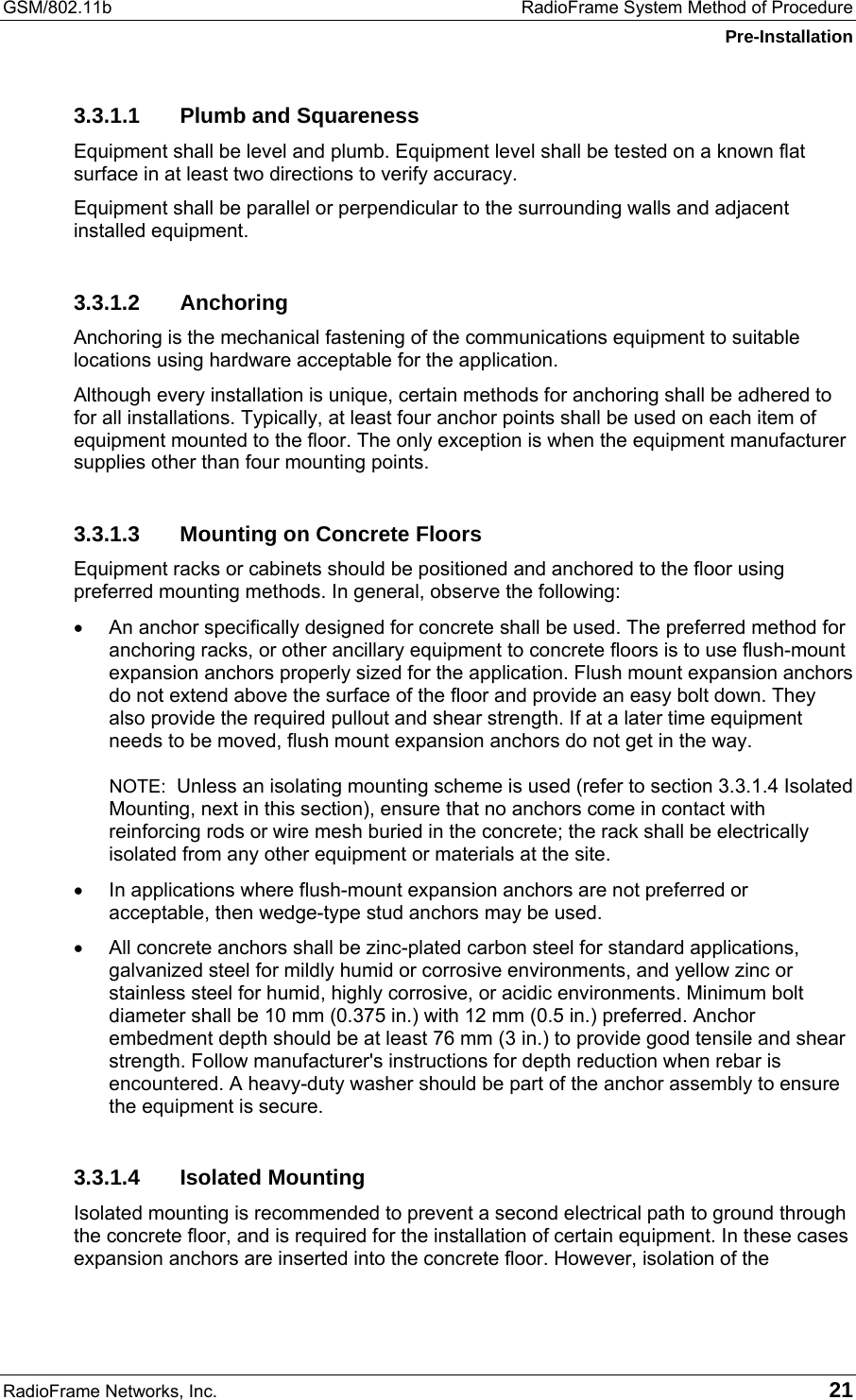 GSM/802.11b  RadioFrame System Method of Procedure Pre-Installation RadioFrame Networks, Inc.   21 3.3.1.1  Plumb and Squareness Equipment shall be level and plumb. Equipment level shall be tested on a known flat surface in at least two directions to verify accuracy. Equipment shall be parallel or perpendicular to the surrounding walls and adjacent installed equipment. 3.3.1.2 Anchoring Anchoring is the mechanical fastening of the communications equipment to suitable locations using hardware acceptable for the application. Although every installation is unique, certain methods for anchoring shall be adhered to for all installations. Typically, at least four anchor points shall be used on each item of equipment mounted to the floor. The only exception is when the equipment manufacturer supplies other than four mounting points. 3.3.1.3  Mounting on Concrete Floors Equipment racks or cabinets should be positioned and anchored to the floor using preferred mounting methods. In general, observe the following: •  An anchor specifically designed for concrete shall be used. The preferred method for anchoring racks, or other ancillary equipment to concrete floors is to use flush-mount expansion anchors properly sized for the application. Flush mount expansion anchors do not extend above the surface of the floor and provide an easy bolt down. They also provide the required pullout and shear strength. If at a later time equipment needs to be moved, flush mount expansion anchors do not get in the way.  NOTE:  Unless an isolating mounting scheme is used (refer to section 3.3.1.4 Isolated Mounting, next in this section), ensure that no anchors come in contact with reinforcing rods or wire mesh buried in the concrete; the rack shall be electrically isolated from any other equipment or materials at the site. •  In applications where flush-mount expansion anchors are not preferred or acceptable, then wedge-type stud anchors may be used. •  All concrete anchors shall be zinc-plated carbon steel for standard applications, galvanized steel for mildly humid or corrosive environments, and yellow zinc or stainless steel for humid, highly corrosive, or acidic environments. Minimum bolt diameter shall be 10 mm (0.375 in.) with 12 mm (0.5 in.) preferred. Anchor embedment depth should be at least 76 mm (3 in.) to provide good tensile and shear strength. Follow manufacturer&apos;s instructions for depth reduction when rebar is encountered. A heavy-duty washer should be part of the anchor assembly to ensure the equipment is secure. 3.3.1.4 Isolated Mounting Isolated mounting is recommended to prevent a second electrical path to ground through the concrete floor, and is required for the installation of certain equipment. In these cases expansion anchors are inserted into the concrete floor. However, isolation of the 