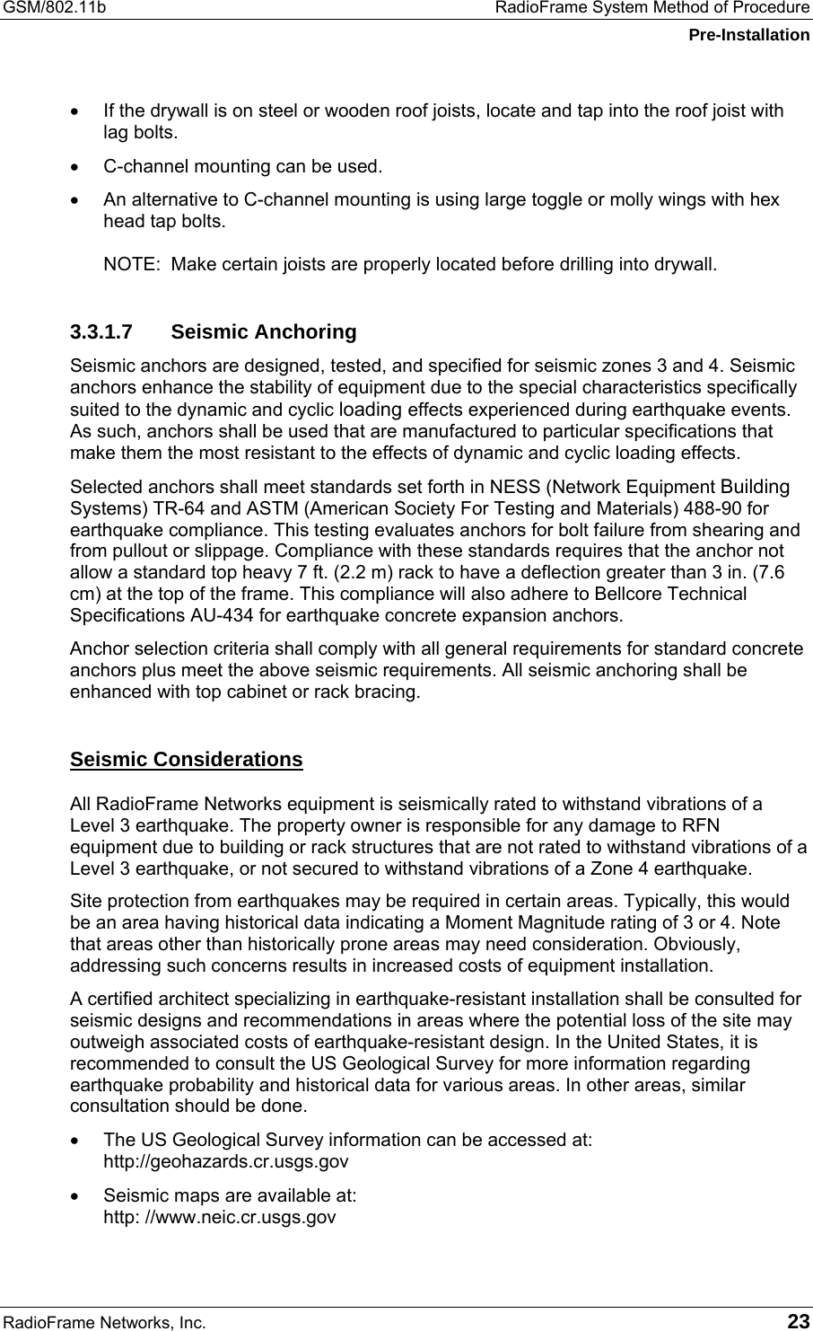 GSM/802.11b  RadioFrame System Method of Procedure Pre-Installation RadioFrame Networks, Inc.   23 •  If the drywall is on steel or wooden roof joists, locate and tap into the roof joist with lag bolts. •  C-channel mounting can be used. •  An alternative to C-channel mounting is using large toggle or molly wings with hex head tap bolts.  NOTE:  Make certain joists are properly located before drilling into drywall. 3.3.1.7 Seismic Anchoring Seismic anchors are designed, tested, and specified for seismic zones 3 and 4. Seismic anchors enhance the stability of equipment due to the special characteristics specifically suited to the dynamic and cyclic loading effects experienced during earthquake events. As such, anchors shall be used that are manufactured to particular specifications that make them the most resistant to the effects of dynamic and cyclic loading effects.  Selected anchors shall meet standards set forth in NESS (Network Equipment Building Systems) TR-64 and ASTM (American Society For Testing and Materials) 488-90 for earthquake compliance. This testing evaluates anchors for bolt failure from shearing and from pullout or slippage. Compliance with these standards requires that the anchor not allow a standard top heavy 7 ft. (2.2 m) rack to have a deflection greater than 3 in. (7.6 cm) at the top of the frame. This compliance will also adhere to Bellcore Technical Specifications AU-434 for earthquake concrete expansion anchors. Anchor selection criteria shall comply with all general requirements for standard concrete anchors plus meet the above seismic requirements. All seismic anchoring shall be enhanced with top cabinet or rack bracing. Seismic Considerations All RadioFrame Networks equipment is seismically rated to withstand vibrations of a Level 3 earthquake. The property owner is responsible for any damage to RFN equipment due to building or rack structures that are not rated to withstand vibrations of a Level 3 earthquake, or not secured to withstand vibrations of a Zone 4 earthquake.  Site protection from earthquakes may be required in certain areas. Typically, this would be an area having historical data indicating a Moment Magnitude rating of 3 or 4. Note that areas other than historically prone areas may need consideration. Obviously, addressing such concerns results in increased costs of equipment installation. A certified architect specializing in earthquake-resistant installation shall be consulted for seismic designs and recommendations in areas where the potential loss of the site may outweigh associated costs of earthquake-resistant design. In the United States, it is recommended to consult the US Geological Survey for more information regarding earthquake probability and historical data for various areas. In other areas, similar consultation should be done. •  The US Geological Survey information can be accessed at: http://geohazards.cr.usgs.gov •  Seismic maps are available at: http: //www.neic.cr.usgs.gov 