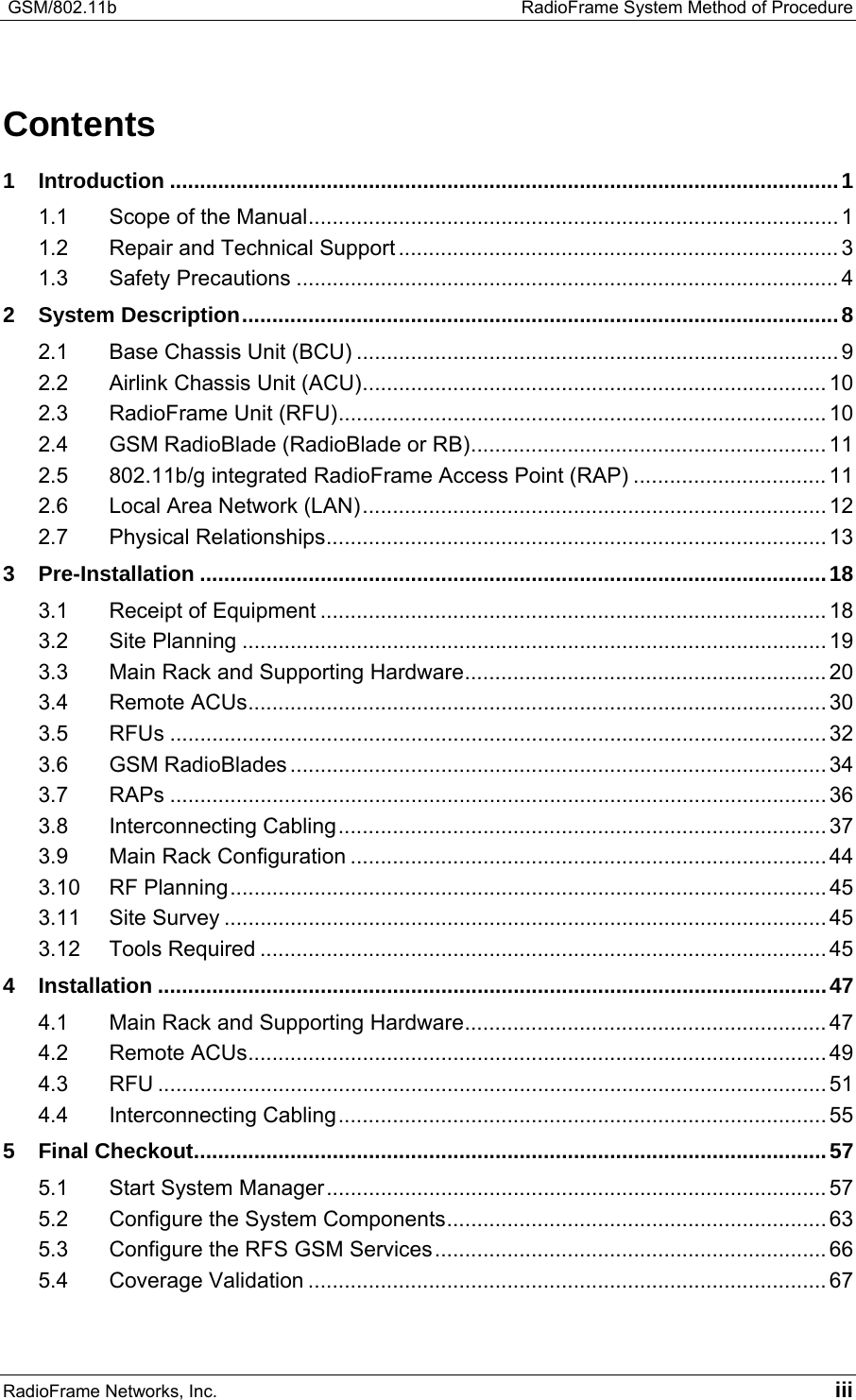  GSM/802.11b    RadioFrame System Method of Procedure RadioFrame Networks, Inc.   iii Contents 1 Introduction ...............................................................................................................1 1.1 Scope of the Manual........................................................................................ 1 1.2 Repair and Technical Support ......................................................................... 3 1.3 Safety Precautions .......................................................................................... 4 2 System Description...................................................................................................8 2.1 Base Chassis Unit (BCU) ................................................................................ 9 2.2 Airlink Chassis Unit (ACU)............................................................................. 10 2.3 RadioFrame Unit (RFU)................................................................................. 10 2.4 GSM RadioBlade (RadioBlade or RB)........................................................... 11 2.5 802.11b/g integrated RadioFrame Access Point (RAP) ................................ 11 2.6 Local Area Network (LAN)............................................................................. 12 2.7 Physical Relationships................................................................................... 13 3 Pre-Installation ........................................................................................................18 3.1 Receipt of Equipment .................................................................................... 18 3.2 Site Planning ................................................................................................. 19 3.3 Main Rack and Supporting Hardware............................................................ 20 3.4 Remote ACUs................................................................................................ 30 3.5 RFUs ............................................................................................................. 32 3.6 GSM RadioBlades ......................................................................................... 34 3.7 RAPs ............................................................................................................. 36 3.8 Interconnecting Cabling................................................................................. 37 3.9 Main Rack Configuration ............................................................................... 44 3.10 RF Planning................................................................................................... 45 3.11 Site Survey .................................................................................................... 45 3.12 Tools Required ..............................................................................................45 4 Installation ...............................................................................................................47 4.1 Main Rack and Supporting Hardware............................................................ 47 4.2 Remote ACUs................................................................................................ 49 4.3 RFU ............................................................................................................... 51 4.4 Interconnecting Cabling................................................................................. 55 5 Final Checkout.........................................................................................................57 5.1 Start System Manager................................................................................... 57 5.2 Configure the System Components............................................................... 63 5.3 Configure the RFS GSM Services................................................................. 66 5.4 Coverage Validation ......................................................................................67 