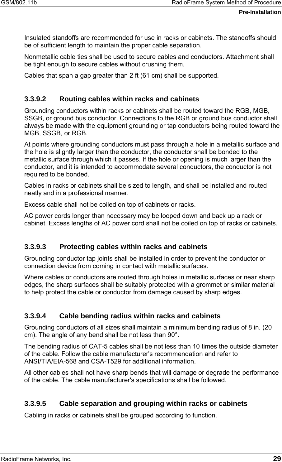 GSM/802.11b  RadioFrame System Method of Procedure Pre-Installation RadioFrame Networks, Inc.   29 Insulated standoffs are recommended for use in racks or cabinets. The standoffs should be of sufficient length to maintain the proper cable separation. Nonmetallic cable ties shall be used to secure cables and conductors. Attachment shall be tight enough to secure cables without crushing them. Cables that span a gap greater than 2 ft (61 cm) shall be supported. 3.3.9.2  Routing cables within racks and cabinets Grounding conductors within racks or cabinets shall be routed toward the RGB, MGB, SSGB, or ground bus conductor. Connections to the RGB or ground bus conductor shall always be made with the equipment grounding or tap conductors being routed toward the MGB, SSGB, or RGB. At points where grounding conductors must pass through a hole in a metallic surface and the hole is slightly larger than the conductor, the conductor shall be bonded to the metallic surface through which it passes. If the hole or opening is much larger than the conductor, and it is intended to accommodate several conductors, the conductor is not required to be bonded.  Cables in racks or cabinets shall be sized to length, and shall be installed and routed neatly and in a professional manner. Excess cable shall not be coiled on top of cabinets or racks. AC power cords longer than necessary may be looped down and back up a rack or cabinet. Excess lengths of AC power cord shall not be coiled on top of racks or cabinets. 3.3.9.3  Protecting cables within racks and cabinets Grounding conductor tap joints shall be installed in order to prevent the conductor or connection device from coming in contact with metallic surfaces. Where cables or conductors are routed through holes in metallic surfaces or near sharp edges, the sharp surfaces shall be suitably protected with a grommet or similar material to help protect the cable or conductor from damage caused by sharp edges. 3.3.9.4  Cable bending radius within racks and cabinets Grounding conductors of all sizes shall maintain a minimum bending radius of 8 in. (20 cm). The angle of any bend shall be not less than 90°. The bending radius of CAT-5 cables shall be not less than 10 times the outside diameter of the cable. Follow the cable manufacturer&apos;s recommendation and refer to  ANSI/TIA/EIA-568 and CSA-T529 for additional information. All other cables shall not have sharp bends that will damage or degrade the performance of the cable. The cable manufacturer&apos;s specifications shall be followed. 3.3.9.5  Cable separation and grouping within racks or cabinets Cabling in racks or cabinets shall be grouped according to function. 