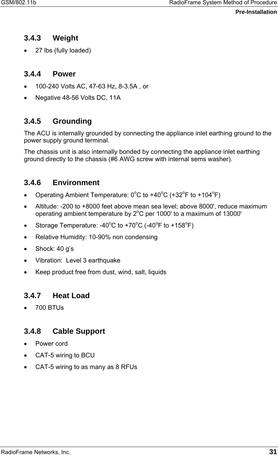 GSM/802.11b  RadioFrame System Method of Procedure Pre-Installation RadioFrame Networks, Inc.   31 3.4.3 Weight •  27 lbs (fully loaded) 3.4.4 Power •  100-240 Volts AC, 47-63 Hz, 8-3.5A , or •  Negative 48-56 Volts DC, 11A 3.4.5 Grounding The ACU is internally grounded by connecting the appliance inlet earthing ground to the power supply ground terminal.  The chassis unit is also internally bonded by connecting the appliance inlet earthing ground directly to the chassis (#6 AWG screw with internal sems washer). 3.4.6 Environment •  Operating Ambient Temperature: 0oC to +40oC (+32oF to +104oF) •  Altitude: -200 to +8000 feet above mean sea level; above 8000&apos;, reduce maximum operating ambient temperature by 2oC per 1000&apos; to a maximum of 13000&apos; •  Storage Temperature: -40oC to +70oC (-40oF to +158oF) •  Relative Humidity: 10-90% non condensing •  Shock: 40 g’s •  Vibration:  Level 3 earthquake •  Keep product free from dust, wind, salt, liquids 3.4.7 Heat Load •  700 BTUs 3.4.8 Cable Support •  Power cord •  CAT-5 wiring to BCU •  CAT-5 wiring to as many as 8 RFUs 
