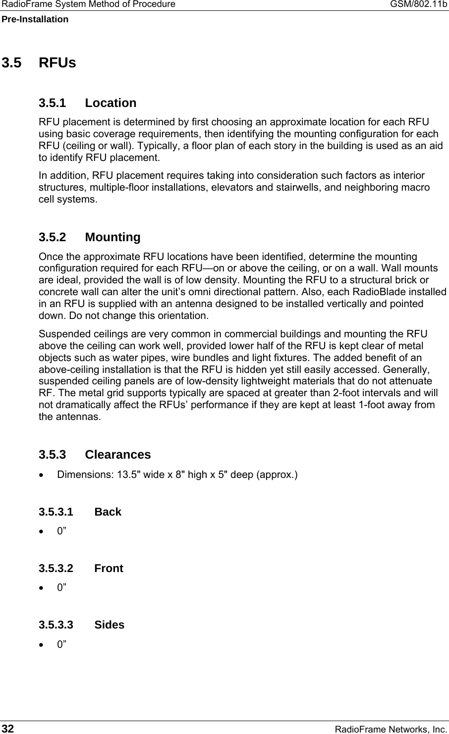 RadioFrame System Method of Procedure  GSM/802.11b Pre-Installation 32  RadioFrame Networks, Inc. 3.5 RFUs 3.5.1 Location RFU placement is determined by first choosing an approximate location for each RFU using basic coverage requirements, then identifying the mounting configuration for each RFU (ceiling or wall). Typically, a floor plan of each story in the building is used as an aid to identify RFU placement.  In addition, RFU placement requires taking into consideration such factors as interior structures, multiple-floor installations, elevators and stairwells, and neighboring macro cell systems.  3.5.2 Mounting Once the approximate RFU locations have been identified, determine the mounting configuration required for each RFU—on or above the ceiling, or on a wall. Wall mounts are ideal, provided the wall is of low density. Mounting the RFU to a structural brick or concrete wall can alter the unit’s omni directional pattern. Also, each RadioBlade installed in an RFU is supplied with an antenna designed to be installed vertically and pointed down. Do not change this orientation.  Suspended ceilings are very common in commercial buildings and mounting the RFU above the ceiling can work well, provided lower half of the RFU is kept clear of metal objects such as water pipes, wire bundles and light fixtures. The added benefit of an above-ceiling installation is that the RFU is hidden yet still easily accessed. Generally, suspended ceiling panels are of low-density lightweight materials that do not attenuate RF. The metal grid supports typically are spaced at greater than 2-foot intervals and will not dramatically affect the RFUs’ performance if they are kept at least 1-foot away from the antennas. 3.5.3 Clearances •  Dimensions: 13.5&quot; wide x 8&quot; high x 5&quot; deep (approx.) 3.5.3.1 Back •  0” 3.5.3.2 Front •  0” 3.5.3.3 Sides •  0” 