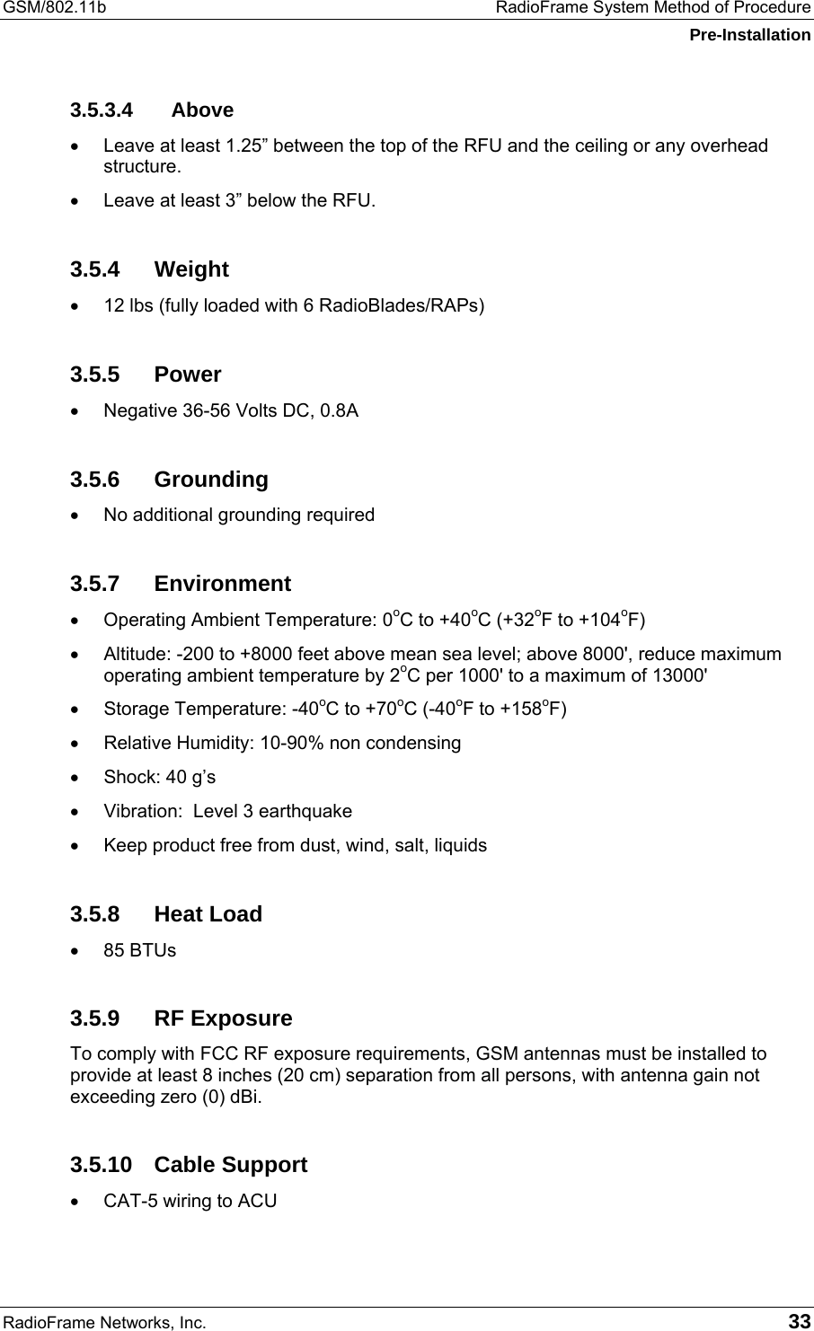 GSM/802.11b  RadioFrame System Method of Procedure Pre-Installation RadioFrame Networks, Inc.   33 3.5.3.4 Above •  Leave at least 1.25” between the top of the RFU and the ceiling or any overhead structure. •  Leave at least 3” below the RFU. 3.5.4 Weight •  12 lbs (fully loaded with 6 RadioBlades/RAPs) 3.5.5 Power •  Negative 36-56 Volts DC, 0.8A 3.5.6 Grounding •  No additional grounding required 3.5.7 Environment •  Operating Ambient Temperature: 0oC to +40oC (+32oF to +104oF) •  Altitude: -200 to +8000 feet above mean sea level; above 8000&apos;, reduce maximum operating ambient temperature by 2oC per 1000&apos; to a maximum of 13000&apos; •  Storage Temperature: -40oC to +70oC (-40oF to +158oF) •  Relative Humidity: 10-90% non condensing •  Shock: 40 g’s •  Vibration:  Level 3 earthquake •  Keep product free from dust, wind, salt, liquids 3.5.8 Heat Load •  85 BTUs 3.5.9 RF Exposure To comply with FCC RF exposure requirements, GSM antennas must be installed to provide at least 8 inches (20 cm) separation from all persons, with antenna gain not exceeding zero (0) dBi. 3.5.10 Cable Support •  CAT-5 wiring to ACU 