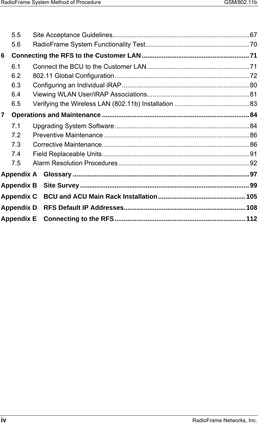 RadioFrame System Method of Procedure  GSM/802.11b iv RadioFrame Networks, Inc. 5.5 Site Acceptance Guidelines........................................................................... 67 5.6 RadioFrame System Functionality Test......................................................... 70 6 Connecting the RFS to the Customer LAN...........................................................71 6.1 Connect the BCU to the Customer LAN ........................................................ 71 6.2 802.11 Global Configuration.......................................................................... 72 6.3 Configuring an Individual iRAP...................................................................... 80 6.4 Viewing WLAN User/iRAP Associations........................................................ 81 6.5 Verifying the Wireless LAN (802.11b) Installation ......................................... 83 7 Operations and Maintenance .................................................................................84 7.1 Upgrading System Software.......................................................................... 84 7.2 Preventive Maintenance ................................................................................ 86 7.3 Corrective Maintenance................................................................................. 86 7.4 Field Replaceable Units................................................................................. 91 7.5 Alarm Resolution Procedures........................................................................ 92 Appendix A Glossary .................................................................................................97 Appendix B Site Survey .............................................................................................99 Appendix C BCU and ACU Main Rack Installation................................................105 Appendix D RFS Default IP Addresses...................................................................108 Appendix E Connecting to the RFS........................................................................112    
